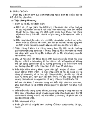 http://www.ebook.edu.vnBệnh thấp khớp 139
II- TRI U CH NG:
Dư i đây là b nh c nh c a viêm m t kh p ngo i biên do t c u, đây là
th b nh hay g p nh t.
A- Tri u ch ng lâm sàng:
1- B nh s và d u hi u toàn thân:
a- B nh s : có m t giá tr đ c bi t trong ch n đoán viêm kh p, thư ng
đi sau m t nhi m t c u nơi khác như m n nh t, viêm cơ, nhi m
khu n huy t, ho c sau khi b nh nhân đư c tiêm thu c vào kh p
(Hydrocortison). Các d u hi u kh p thư ng xu t hi n sau 1 đ n 2
tu n.
b- D u hi u toàn thân: cũng như m i bi u hi n nhi m khu n nơi khác,
b nh nhân có s t cao 39 – 40o
C, s t liên t c lúc đ u và dao đ ng khi
có hi n tư ng nung m , ngư i g y sút, m t m i, da khô, lư i b n …
2- Tri u ch ng kh p: tr nh ng trư ng h p đ c bi t, t c u thư ng
gây viêm m t kh p đơn đ c, ít khi hai kh p và r t ít khi viêm hai kh p
đ i x ng. V trí viêm đ ng đ u là kh p g i, r i đ n kh p háng, sau đó
là các kh p khác.
a- Đau và h n ch v n đ ng: b nh nhân đau nhi u ki u nh c m , đau
liên t c nh t là khi v n đ ng thì đau tr i cho nên không dám và không
th v n đ ng, b nh nhân có xu hư ng gi kh p tư th c đ nh n a
co, thư ng ph i đ n chân ho c đ m bên dư i đ tránh đau.
b- Bi u hi n viêm: nh ng kh p ngo i biên (g i, khu u, c chân …) d
quan sát khi thăm khám. Ta th y kh p sưng rõ r t, da ngoài đ và
căng, s vào nóng và r t đau, v n đ ng m i đ ng tác đ u h n ch vì
đau. kh p g i, viêm gây ti t d ch nhi u, có d u hi u b p b nh
xương bánh chè và sưng phù lan c sang ph n dư i m t trư c đùi.
Đ i v i các kh p sâu như háng, vai, bi u hi n viêm kín đáo hơn,
ph i thăm khám k và nh t là ph i so sánh v i bên lành m i phát hi n
đư c.
c- Di n bi n: n u không đư c đi u tr , các tri u ch ng kh p kéo dài và
tăng d n, không bao gi di chuy n sang kh p khác ho c gi m đi m t
cách nhanh chóng, đây là m t đ c đi m quan tr ng đ phân bi t v i
các b nh kh p khác.
3- D u hi u ngoài kh p:
a- Ph n g c chi có kh p b viêm thư ng n i h ch sưng và đau ( b n,
nách).
 