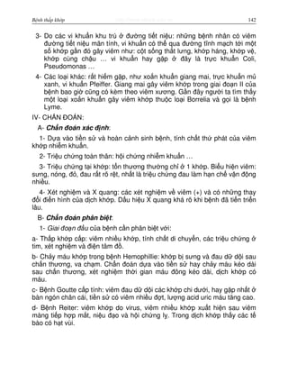 http://www.ebook.edu.vnBệnh thấp khớp 142
3- Do các vi khu n khu trú đư ng ti t ni u: nh ng b nh nhân có viêm
đư ng ti t ni u mãn tính, vi khu n có th qua đư ng tĩnh m ch t i m t
s kh p g n đó gây viêm như: c t s ng th t lưng, kh p háng, kh p v ,
kh p cùng ch u … vi khu n hay g p đây là tr c khu n Coli,
Pseudomonas …
4- Các lo i khác: r t hi m g p, như xo n khu n giang mai, tr c khu n m
xanh, vi khu n Pfeiffer. Giang mai gây viêm kh p trong giai đo n II c a
b nh bao gi cũng có kèm theo viêm xương. G n đây ngư i ta tìm th y
m t lo i xo n khu n gây viêm kh p thu c lo i Borrelia và g i là b nh
Lyme.
IV- CH N ĐOÁN:
A- Ch n đoán xác đ nh:
1- D a vào ti n s và hoàn c nh sinh b nh, tính ch t th phát c a viêm
kh p nhi m khu n.
2- Tri u ch ng toàn thân: h i ch ng nhi m khu n …
3- Tri u ch ng t i kh p: t n thương thư ng ch 1 kh p. Bi u hi n viêm:
sưng, nóng, đ , đau r t rõ r t, nh t là tri u ch ng đau làm h n ch v n đ ng
nhi u.
4- Xét nghi m và X quang: các xét nghi m v viêm (+) và có nh ng thay
đ i đi n hình c a d ch kh p. D u hi u X quang khá rõ khi b nh đã ti n tri n
lâu.
B- Ch n đoán phân bi t:
1- Giai đo n đ u c a b nh c n phân bi t v i:
a- Th p kh p c p: viêm nhi u kh p, tính ch t di chuy n, các tri u ch ng
tim, xét nghi m và đi n tâm đ .
b- Ch y máu kh p trong b nh Hemophillie: kh p b sưng và đau d d i sau
ch n thương, va ch m. Ch n đoán d a vào ti n s hay ch y máu kéo dài
sau ch n thương, xét nghi m th i gian máu đông kéo dài, d ch kh p có
máu.
c- B nh Goutte c p tính: viêm đau d d i các kh p chi dư i, hay g p nh t
bàn ngón chân cái, ti n s có viêm nhi u đ t, lư ng acid uric máu tăng cao.
d- B nh Reiter: viêm kh p do virus, viêm nhi u kh p xu t hi n sau viêm
màng ti p h p m t, ni u đ o và h i ch ng l . Trong d ch kh p th y các t
bào có h t vùi.
 