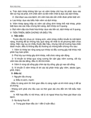 http://www.ebook.edu.vnBệnh thấp khớp 143
e- Tràn d ch kh p không liên t c và viêm kh p nh hay tái phát: d a vào
ti n s hay tái phát, tính ch t viêm và ti n tri n nh t là d a vào d ch kh p.
2- Giai đo n sau c a b nh, khi viêm kéo dài c n ch n đoán phân bi t v i:
a- Lao kh p: d a vào bi u hi n viêm và d ch kh p.
b- Viêm kh p d ng th p và viêm c t s ng dính kh p th m t kh p, phân
bi t d a vào các tri u ch ng lâm sàng, d ch kh p và X quang.
c- Đ t viêm c p c a thoái hóa kh p: d a vào ti n s , d ch kh p và X quang.
V- TI N TRI N, BI N CH NG VÀ ĐI U TR :
A- Ti n tri n:
Trư c đây khi chưa có kháng sinh, viêm kh p nhi m khu n là m t b nh
n ng, thư ng đ l i nh ng h u qu n ng n nh t là v phương di n ch c
năng. Hi n nay tuy có nhi u thu c đ c hi u, nhưng m t s trư ng h p ch n
đoán mu n, đi u tr không đ y đ thư ng có nh ng bi n ch ng như sau:
1- Viêm t kh p lan r ng sang s n kh p và đ u xương gây tr t kh p m t
ph n hay toàn ph n.
2- Phá h y s n kh p gây dính kh p, m t ch c năng v n đ ng.
3- Vi khu n t kh p qua vùng xương lân c n gây viêm xương, c t t y
viêm kéo dài dai d ng, đi u tr r t khó khăn.
4- Viêm vùng c t s ng gây chèn ép t y s ng, gây gù v o c t s ng.
5- Vi khu n viêm kh p đi t i các b ph n khác gây viêm, abcès (gan,
ph i, th n).
B- Đi u tr :
1- Nguyên t c chung:
a- Đi u tr s m, m nh:
- Đi u tr càng s m thì th i gian đi u tr càng ng n và khi kh i càng ít đ l i
di ch ng.
- Kháng sinh ph i cho li u cao và th i gian dài cho đ n khi h t bi u hi n
viêm.
b- K t h p đi u tr n i khoa, v t lý và ngo i khoa tùy theo giai đo n c a
b nh.
2- Áp d ng th c t :
a- Trong giai đo n đ u (t 1 đ n 2 tu n đ u):
 