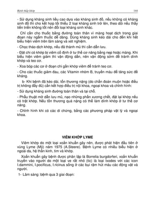http://www.ebook.edu.vnBệnh thấp khớp 144
- S d ng kháng sinh li u cao d a vào kháng sinh đ , n u không có kháng
sinh đ thì cho k t h p t i thi u 2 lo i kháng sinh tr lên, theo dõi n u th y
ti n tri n không t t nên đ i lo i kháng sinh khác.
Ch c n cho thu c b ng đư ng toàn thân vì màng ho t d ch trong giai
đo n này ng m thu c d dàng. Dùng kháng sinh kéo dài cho đ n khi h t
bi u hi n viêm trên lâm sàng và xét nghi m.
- Ch c tháo d ch kh p, n u đã thành m thì c n d n lưu.
- Đ t chi có kh p b viêm c đ nh tư th cơ năng b ng n p ho c máng. Khi
bi u hi n viêm gi m thì v n đ ng d n, nên v n đ ng s m đ tránh dính
kh p và teo cơ.
- Xoa bóp các cơ đo n chi g n kh p viêm đ tránh teo cơ.
- Cho các thu c gi m đau, các Vitamin nhóm B, truy n máu đ tăng s c đ
kháng.
b- Khi b nh đã kéo dài, t n thương n ng (do ch n đoán mu n ho c đi u
tr không đ y đ ) c n k t h p đi u tr n i khoa, ngo i khoa và ch nh hình:
- S d ng kháng sinh đư ng toàn thân và t i ch .
- Ph u thu t m d n lưu m , n o nh ng ph n xương ch t, đ t l i kh p n u
có tr t kh p. N u t n thương quá n ng có th làm dính kh p tư th cơ
năng.
- Ch nh hình khi có các di ch ng, b ng các phương pháp v t lý và ngo i
khoa.
VIÊM KH P LYME
Viêm kh p do m t lo i xo n khu n gây nên, đư c phát hi n đ u tiên
vùng Lyme (M ) năm 1975 (A.Steere). B nh Lyme có nhi u bi u hi n
ngoài da, h th n kinh, tim và kh p.
Xo n khu n gây b nh đư c phân l p là Borrelia burgdorferi, xo n khu n
truy n vào ngư i do m t lo i ve r t nh (tic) là lo i Ixodes v i các icon
I.dammini, I.pocificus, I.ricinus s ng các b i r m hút máu các đ ng v t và
ngư i.
1- Lâm sàng: b nh qua 3 giai đo n:
 