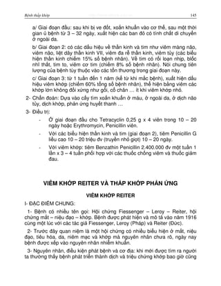 http://www.ebook.edu.vnBệnh thấp khớp 145
a/ Giai đo n đ u: sau khi b ve đ t, xo n khu n vào cơ th , sau m t th i
gian b nh t 3 – 32 ngày, xu t hi n các ban đ có tính ch t di chuy n
ngoài da.
b/ Giai đo n 2: có các d u hi u v th n kinh và tim như viêm màng não,
viêm não, li t dây th n kinh VII, viêm đa r th n kinh, viêm t y (các bi u
hi n th n kinh chi m 15% s b nh nhân). V tim có r i lo n nh p, bl c
nhĩ th t, tim to, viêm cơ tim (chi m 8% s b nh nhân). Nói chung tiên
lư ng c a b nh tùy thu c vào các t n thương trong giai đo n này.
c/ Giai đo n 3: t 1 tu n đ n 1 năm (k t khi m c b nh), xu t hi n d u
hi u viêm kh p (chi m 60% t ng s b nh nhân), th hi n b ng viêm các
kh p l n không đ i x ng như g i, c chân … ít khi viêm kh p nh .
2- Ch n đoán: D a vào c y tìm xo n khu n máu, ngoài da, d ch não
t y, d ch kh p, ph n ng huy t thanh …
3- Đi u tr :
- giai đo n đ u cho Tetracyclin 0,25 g x 4 viên trong 10 – 20
ngày ho c Erythromycin, Penicillin viên.
- V i các bi u hi n th n kinh và tim (giai đo n 2), tiêm Penicillin G
li u cao 10 – 20 tri u đv (truy n nh gi t) 10 – 20 ngày.
- V i viêm kh p: tiêm Benzathin Penicillin 2.400.000 đv m t tu n 1
l n x 3 – 4 tu n ph i h p v i các thu c ch ng viêm và thu c gi m
đau.
VIÊM KH P REITER VÀ TH P KH P PH N NG
VIÊM KH P REITER
I- Đ C ĐI M CHUNG:
1- B nh có nhi u tên g i: H i ch ng Fiessenger – Leroy – Reiter, h i
ch ng m t – ni u đ o – kh p. B nh đư c phát hi n và mô t vào năm 1916
cùng m t lúc v i các tác gi Fiessenger, Leroy (Pháp) và Reiter (Đ c).
2- Trư c đây quan ni m là m t h i ch ng có nhi u bi u hi n m t, ni u
đ o, tiêu hóa, da, niêm m c và kh p mà nguyên nhân chưa rõ, ngày nay
b nh đư c x p vào nguyên nhân nhi m khu n.
3- Nguyên nhân, đi u ki n phát b nh và cơ đ a: khi m i đư c tìm ra ngư i
ta thư ng th y b nh phát tri n thành d ch và tri u ch ng kh p bao gi cũng
 