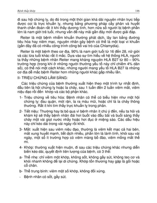 http://www.ebook.edu.vnBệnh thấp khớp 146
đi sau h i ch ng l , do đó trong m t th i gian khá dài nguyên nhân tr c ti p
đư c coi là tr c khu n l , nhưng b ng phương pháp c y phân và huy t
thanh ch n đoán r t ít khi th y dương tính, hơn n a s ngư i b b nh ph n
l n là nam gi i tr tu i, nhưng v n đ này mãi g n đây m i đư c gi i đáp.
Reiter là m t b nh nhi m khu n thư ng phát d ch, lây lan b ng đư ng
tiêu hóa hay niêm m c, nguyên nhân gây b nh có th là m t lo i vi khu n
(g n đây đã có nhi u công trình công b vai trò c a Chlamydia).
Reiter là m t b nh theo cơ đ a, 90% là nam gi i tu i t 16 đ n 28, n gi i
và các l a tu i khác r t ít m c. D a vào s tìm hi u v h th ng HLA, ngư i
ta th y nh ng b nh nhân Reiter mang kháng nguyên HLA B27 t 80 – 90%
trư ng h p (trong khi nh ng ngư i thư ng y u t này ch chi m 4% dân
s ), có th nói m t cách khác, nh ng ngư i mang y u t HLA B27 là nh ng
cơ đ a d m c b nh Reiter hơn nh ng ngư i khác g p nhi u l n.
II- TRI U CH NG LÂM SÀNG:
Các tri u ch ng c a b nh thư ng xu t hi n theo m t trình t nh t đ nh,
đ u tiên là h i ch ng l ho c a ch y, sau 1 tu n đ n 2 tu n viêm m t, viêm
ni u đ o r i đ n kh p và các b ph n khác.
1- Tri u ch ng v tiêu hóa: B nh nhân có th có bi u hi n như m t h i
ch ng l : đau qu n, mót r n, a ra máu mũi, ho c ch là a ch y thông
thư ng. R t ít khi tìm th y tr c khu n l trong phân.
2- Ti t ni u: Thư ng hay b b qua vì b nh nhân ít chú ý đ n, n u ta h i và
khám k s th y b nh nhân đái hơi bu t vào đ u bãi và bu i sáng th y
ch y m t vài gi t nư c nh y ho c hơi đ c mi ng sáo. Các d u hi u
này ch kéo dài trong vài ngày r i kh i.
3- M t: xu t hi n sau viêm ni u đ o, thư ng là viêm k t m c c hai bên,
m t xung huy t m nh, ti t d ch nhi u, ph n l n là lành tính, kh i sau vài
ngày, m t s ít trư ng h p có viêm màng b đào, viêm m ng m t th
mi.
4- Kh p: thư ng xu t hi n mu n, đi sau các tri u ch ng khác nhưng di n
bi n kéo dài, quy t đ nh tiên lư ng c a b nh, có 3 th :
a- Th nh : ch viêm m t kh p, không s t, không g y sút, không teo cơ và
kh i nhanh không đ l i di ch ng. Kh p t n thương hay g p là g i ho c
c chân.
b- Th trung bình: viêm m t s kh p, không đ i x ng.
- B nh nhân có s t, g y sút.
 