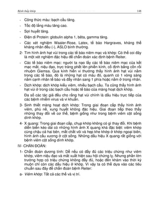 http://www.ebook.edu.vnBệnh thấp khớp 148
- Công th c máu: b ch c u tăng.
- T c đ l ng máu tăng cao.
- S i huy t tăng.
- Đi n di Protein: globulin alpha 1, bêta, gamma tăng.
- Các xét nghi m Waaler-Rose, Latex, t bào Hargraves, kháng th
kháng nhân đ u (-), ASLO bình thư ng.
2- Tìm hình nh h t vùi trong các t bào niêm m c và kh p: Có th coi đây
là m t xét nghi m đ c hi u đ ch n đoán xác đ nh b nh Reiter.
- Các t bào niêm m c: ngư i ta n o l y các t bào niêm m c c a k t
m c m t, ni u đ o, tr c tràng ph t lên phi n kính, c đ nh b ng c n r i
nhu m Giemsa. Qua kính hi n vi thư ng th y hình nh h t vùi n m
trong các t bào, đó là nh ng h t có màu đ , quanh có 1 vòng sáng
n m c nh nhân t bào và đ y nhân sang 1 phía ho c n m trong nhân.
- D ch kh p: d ch kh p ki u viêm, nhi u b ch c u. Ta cũng th y hình nh
h t vùi trong các b ch c u ho c t bào c a màng ho t d ch kh p.
Đa s các tác gi đ u cho r ng h t vùi chính là d u hi u tr c ti p c a
các b nh nhi m virus và vi khu n.
3- Sinh thi t màng ho t d ch kh p: Trong giai đo n c p th y hình nh
viêm, phù n , xung huy t không đ c hi u. Giai đo n ti p theo th y
nh ng thay đ i v cơ th , b nh gi ng như trong b nh viêm c t s ng
dính kh p.
4- X quang: Trong giai đo n c p, ch p kh p không có gì thay đ i. Khi b nh
di n bi n kéo dài có nh ng hình nh X quang khá đ c bi t: viêm kh p
cùng ch u c hai bên, m t ch t vôi và h p khe kh p kh p ngo i biên,
hình nh c u xương c t s ng. Nh ng d u hi u X quang r t gi ng v i
b nh viêm c t s ng dính kh p.
IV- CH N ĐOÁN:
1- Ch n đoán dương tính: D n u có đ y đ các tri u ch ng như viêm
kh p, viêm ni u đ o và m t xu t hi n sau h i ch ng l . Nhưng ph n l n
trư ng h p có tri u ch ng không đ y đ , ho c đ n khám vào th i kỳ
mu n ch còn các d u hi u kh p. Vì v y ta có th d a vào các tiêu
chu n sau đây đ ch n đoán b nh Reiter:
a- Viêm kh p: T t c các th và v trí.
 