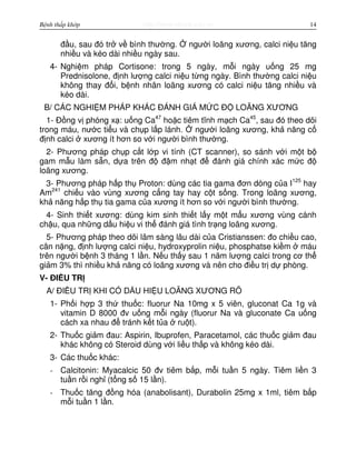 http://www.ebook.edu.vnBệnh thấp khớp 14
đ u, sau đó tr v bình thư ng. ngư i loãng xương, calci ni u tăng
nhi u và kéo dài nhi u ngày sau.
4- Nghi m pháp Cortisone: trong 5 ngày, m i ngày u ng 25 mg
Prednisolone, đ nh lư ng calci ni u t ng ngày. Bình thư ng calci ni u
không thay đ i, b nh nhân loãng xương có calci ni u tăng nhi u và
kéo dài.
B/ CÁC NGHI M PHÁP KHÁC ĐÁNH GIÁ M C Đ LOÃNG XƯƠNG
1- Đ ng v phóng x : u ng Ca47
ho c tiêm tĩnh m ch Ca45
, sau đó theo dõi
trong máu, nư c ti u và ch p l p lánh. ngư i loãng xương, kh năng c
đ nh calci xương ít hơn so v i ngư i bình thư ng.
2- Phương pháp ch p c t l p vi tính (CT scanner), so sánh v i m t b
gam m u làm s n, d a trên đ đ m nh t đ đánh giá chính xác m c đ
loãng xương.
3- Phương pháp h p th Proton: dùng các tia gama đơn dòng c a I125
hay
Am241
chi u vào vùng xương c ng tay hay c t s ng. Trong loãng xương,
kh năng h p th tia gama c a xương ít hơn so v i ngư i bình thư ng.
4- Sinh thi t xương: dùng kim sinh thi t l y m t m u xương vùng cánh
ch u, qua nh ng d u hi u vi th đánh giá tình tr ng loãng xương.
5- Phương pháp theo dõi lâm sàng lâu dài c a Cristianssen: đo chi u cao,
cân n ng, đ nh lư ng calci ni u, hydroxyprolin ni u, phosphatse ki m máu
trên ngư i b nh 3 tháng 1 l n. N u th y sau 1 năm lư ng calci trong cơ th
gi m 3% thì nhi u kh năng có loãng xương và nên cho đi u tr d phòng.
V- ĐI U TR
A/ ĐI U TR KHI CÓ D U HI U LOÃNG XƯƠNG RÕ
1- Ph i h p 3 th thu c: fluorur Na 10mg x 5 viên, gluconat Ca 1g và
vitamin D 8000 đv u ng m i ngày (fluorur Na và gluconate Ca u ng
cách xa nhau đ tránh k t t a ru t).
2- Thu c gi m đau: Aspirin, Ibuprofen, Paracetamol, các thu c gi m đau
khác không có Steroid dùng v i li u th p và không kéo dài.
3- Các thu c khác:
- Calcitonin: Myacalcic 50 đv tiêm b p, m i tu n 5 ngày. Tiêm li n 3
tu n r i ngh (t ng s 15 l n).
- Thu c tăng đ ng hóa (anabolisant), Durabolin 25mg x 1ml, tiêm b p
m i tu n 1 l n.
 