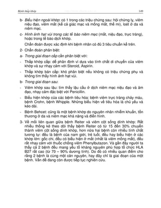 http://www.ebook.edu.vnBệnh thấp khớp 149
b- Bi u hi n ngoài kh p: có 1 trong các tri u ch ng sau: h i ch ng l , viêm
ni u đ o, viêm m t (k c giác m c và m ng m t, th mi), loét da và
niêm m c.
c- Hình nh h t vùi trong các t bào niêm m c (m t, ni u đ o, tr c tràng),
ho c trong t bào d ch kh p.
Ch n đoán đư c xác đ nh khi b nh nhân có đ 3 tiêu chu n k trên.
2- Ch n đoán phân bi t:
a- Trong giai đo n c p c n phân bi t v i:
- Th p kh p c p: d phân đ nh vì d a vào tính ch t di chuy n c a viêm
kh p và s nh y c m v i Steroid, Aspirin.
- Th p kh p bán c p: khó phân bi t n u không có tri u ch ng ph và
không tìm th y hình nh h t vùi.
b- Trong giai đo n sau:
- Viêm kh p sau l u: tìm th y l u c u d ch niêm m c ni u đ o và âm
đ o, nh y c m đ c bi t v i Penicillin.
- Bi u hi n kh p c a các b nh tiêu hóa: b nh viêm tr c tràng ch y máu,
b nh Crohn, b nh Whipple. Nh ng bi u hi n v tiêu hóa là ch y u và
kéo dài.
- B nh Behcet: cũng là m t b nh kh p do nguyên nhân nhi m khu n, t n
thương da và niêm m c khá n ng và đi n hình.
3- V m i liên quan gi a b nh Reiter và viêm c t s ng dính kh p: R t
nhi u th ng kê theo dõi th y b nh Reiter có t 15 đ n 30% chuy n
thành viêm c t s ng dính kh p, hơn n a hai b nh còn nhi u tính ch t
tương t : đ u là b nh c a nam gi i, tr tu i, đ u hay bi u hi n các
kh p l n: g c chi, đ u có bi u hi n m t (nh t là viêm m ng m t), đ u
r t nh y c m v i thu c ch ng viêm Phenylbutazon. Và g n đây ngư i ta
th y c 2 b nh đ u mang y u t kháng nguyên phù h p t ch c HLA
B27 r t cao (t 70 – 90% dương tính). Do đó có nhi u quan đi m cho
r ng 2 b nh là cùng m t căn nguyên, hay đây ch là giai đo n c a m t
b nh. V n đ đang còn đư c ti p t c nghiên c u.
 