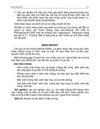 http://www.ebook.edu.vnBệnh thấp khớp 151
7- Các xét nghi m tìm th y tác nhân gây b nh b ng phương pháp tr c
ti p hay gián ti p (tìm th y ti u th h t vùi trong t bào niêm m c, t
bào kh p, c y phân ho c c y d ch kh p, ph n ng huy t thanh (+),
ph n ng chuy n d ng Lymphoblast).
Ch n đoán đư c xác đ nh khi có t 4 tiêu chu n tr lên.
V đi u tr : viêm kh p ph n ng ph n l n kh i sau vài tháng, đ đi u tr
ngư i ta dùng các thu c kháng viêm Non-Steroid (t t nh t là
Phenylbutazon) ph i h p v i kháng sinh: Salazopyrin, Tetracyclin dùng
kéo dài t 3 – 6 tháng, đi u tr b ng v t lý, tiêm thu c t i ch (tiêm kh p
v i Steroid).
B NH BEHCET
Còn g i là h i ch ng Behcet-Gilbert. Là b nh đư c đ c trưng b i viêm
kh p, ph ng nư c niêm m c và m t, r i lo n th n kinh và tiêu hóa,
nguyên nhân có th do virus.
B nh thư ng g p ngư i tr , nam nhi u hơn n , m t s dân t c có t l
m c b nh cao (Nh t b n, các dân t c vùng Đ a Trung H i …).
Các tri u ch ng:
- Viêm kh p: m t kh p hay vài kh p, không đ i x ng, di n bi n kéo
dài, tăng gi m t ng đ t, có th không di ch ng.
- Ph ng nư c: th y niêm m c mi ng, b máy sinh d c di n bi n kéo
dài, hay tái phát.
- M t: viêm m ng m t, viêm h c m c, có m ti n phòng.
- Các bi u hi n khác: viêm não, màng não, đau b ng a ch y, viêm đ i
tràng, viêm da …
Xét nghi m: các xét nghi m viêm (+), tìm th y kháng th kháng niêm
m c mi ng, m t s th y có r i lo n mi n d ch th d ch, nhi u nghiên c u
th y t l HLA B5 b nh nhân Behcet cao hơn ngư i bình thư ng.
Đi u tr : Steroid và các đi u tr tri u ch ng.
 
