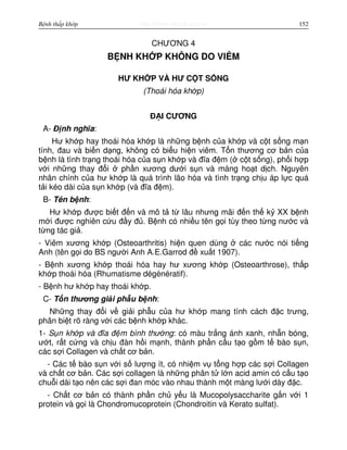 http://www.ebook.edu.vnBệnh thấp khớp 152
CHƯƠNG 4
B NH KH P KHÔNG DO VIÊM
HƯ KH P VÀ HƯ C T S NG
(Thoái hóa kh p)
Đ I CƯƠNG
A- Đ nh nghĩa:
Hư kh p hay thoái hóa kh p là nh ng b nh c a kh p và c t s ng m n
tính, đau và bi n d ng, không có bi u hi n viêm. T n thương cơ b n c a
b nh là tình tr ng thoái hóa c a s n kh p và đĩa đ m ( c t s ng), ph i h p
v i nh ng thay đ i ph n xương dư i s n và màng ho t d ch. Nguyên
nhân chính c a hư kh p là quá trình lão hóa và tình tr ng ch u áp l c quá
t i kéo dài c a s n kh p (và đĩa đ m).
B- Tên b nh:
Hư kh p đư c bi t đ n và mô t t lâu nhưng mãi đ n th k XX b nh
m i đư c nghiên c u đ y đ . B nh có nhi u tên g i tùy theo t ng nư c và
t ng tác gi .
- Viêm xương kh p (Osteoarthritis) hi n quen dùng các nư c nói ti ng
Anh (tên g i do BS ngư i Anh A.E.Garrod đ xu t 1907).
- B nh xương kh p thoái hóa hay hư xương kh p (Osteoarthrose), th p
kh p thoái hóa (Rhumatisme dégénératif).
- B nh hư kh p hay thoái kh p.
C- T n thương gi i ph u b nh:
Nh ng thay đ i v gi i ph u c a hư kh p mang tính cách đ c trưng,
phân bi t rõ ràng v i các b nh kh p khác.
1- S n kh p và đĩa đ m bình thư ng: có màu tr ng ánh xanh, nh n bóng,
ư t, r t c ng và ch u đàn h i m nh, thành ph n c u t o g m t bào s n,
các s i Collagen và ch t cơ b n.
- Các t bào s n v i s lư ng ít, có nhi m v t ng h p các s i Collagen
và ch t cơ b n. Các s i collagen là nh ng phân t l n acid amin có c u t o
chu i dài t o nên các s i đan móc vào nhau thành m t màng lư i dày đ c.
- Ch t cơ b n có thành ph n ch y u là Mucopolysaccharite g n v i 1
protein và g i là Chondromucoprotein (Chondroitin và Kerato sulfat).
 