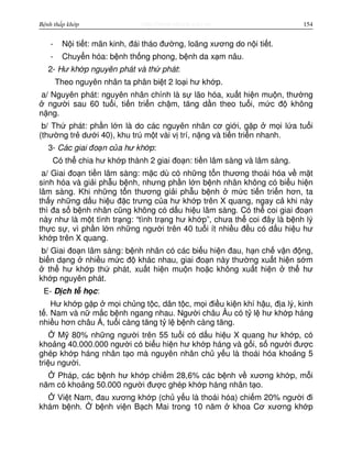 http://www.ebook.edu.vnBệnh thấp khớp 154
- N i ti t: mãn kinh, đái tháo đư ng, loãng xương do n i ti t.
- Chuy n hóa: b nh th ng phong, b nh da x m nâu.
2- Hư kh p nguyên phát và th phát:
Theo nguyên nhân ta phân bi t 2 lo i hư kh p.
a/ Nguyên phát: nguyên nhân chính là s lão hóa, xu t hi n mu n, thư ng
ngư i sau 60 tu i, ti n tri n ch m, tăng d n theo tu i, m c đ không
n ng.
b/ Th phát: ph n l n là do các nguyên nhân cơ gi i, g p m i l a tu i
(thư ng tr dư i 40), khu trú m t vài v trí, n ng và ti n tri n nhanh.
3- Các giai đo n c a hư kh p:
Có th chia hư kh p thành 2 giai đo n: ti n lâm sàng và lâm sàng.
a/ Giai đo n ti n lâm sàng: m c dù có nh ng t n thương thoái hóa v m t
sinh hóa và gi i ph u b nh, nhưng ph n l n b nh nhân không có bi u hi n
lâm sàng. Khi nh ng t n thương gi i ph u b nh m c ti n tri n hơn, ta
th y nh ng d u hi u đ c trưng c a hư kh p trên X quang, ngay c khi này
thì đa s b nh nhân cũng không có d u hi u lâm sàng. Có th coi giai đo n
này như là m t tình tr ng: “tình tr ng hư kh p”, chưa th coi đây là b nh lý
th c s , vì ph n l n nh ng ngư i trên 40 tu i ít nhi u đ u có d u hi u hư
kh p trên X quang.
b/ Giai đo n lâm sàng: b nh nhân có các bi u hi n đau, h n ch v n đ ng,
bi n d ng nhi u m c đ khác nhau, giai đo n này thư ng xu t hi n s m
th hư kh p th phát, xu t hi n mu n ho c không xu t hi n th hư
kh p nguyên phát.
E- D ch t h c:
Hư kh p g p m i ch ng t c, dân t c, m i đi u ki n khí h u, đ a lý, kinh
t . Nam và n m c b nh ngang nhau. Ngư i châu Âu có t l hư kh p háng
nhi u hơn châu Á, tu i càng tăng t l b nh càng tăng.
M 80% nh ng ngư i trên 55 tu i có d u hi u X quang hư kh p, có
kho ng 40.000.000 ngư i có bi u hi n hư kh p háng và g i, s ngư i đư c
ghép kh p háng nhân t o mà nguyên nhân ch y u là thoái hóa kho ng 5
tri u ngư i.
Pháp, các b nh hư kh p chi m 28,6% các b nh v xương kh p, m i
năm có kho ng 50.000 ngư i đư c ghép kh p háng nhân t o.
Vi t Nam, đau xương kh p (ch y u là thoái hóa) chi m 20% ngư i đi
khám b nh. b nh vi n B ch Mai trong 10 năm khoa Cơ xương kh p
 