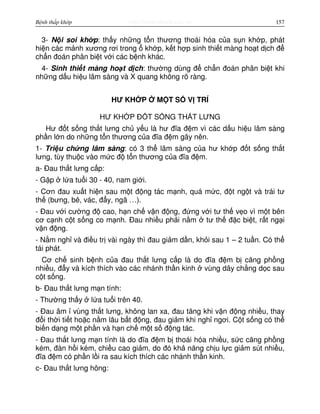 http://www.ebook.edu.vnBệnh thấp khớp 157
3- N i soi kh p: th y nh ng t n thương thoái hóa c a s n kh p, phát
hi n các m nh xương rơi trong kh p, k t h p sinh thi t màng ho t d ch đ
ch n đoán phân bi t v i các b nh khác.
4- Sinh thi t màng ho t d ch: thư ng dùng đ ch n đoán phân bi t khi
nh ng d u hi u lâm sàng và X quang không rõ ràng.
HƯ KH P M T S V TRÍ
HƯ KH P Đ T S NG TH T LƯNG
Hư đ t s ng th t lưng ch y u là hư đĩa đ m vì các d u hi u lâm sàng
ph n l n do nh ng t n thương c a đĩa đ m gây nên.
1- Tri u ch ng lâm sàng: có 3 th lâm sàng c a hư kh p đ t s ng th t
lưng, tùy thu c vào m c đ t n thương c a đĩa đ m.
a- Đau th t lưng c p:
- G p l a tu i 30 - 40, nam gi i.
- Cơn đau xu t hi n sau m t đ ng tác m nh, quá m c, đ t ng t và trái tư
th (bưng, bê, vác, đ y, ngã …).
- Đau v i cư ng đ cao, h n ch v n đ ng, đ ng v i tư th v o vì m t bên
cơ c nh c t s ng co m nh. Đau nhi u ph i n m tư th đ c bi t, r t ng i
v n đ ng.
- N m ngh và đi u tr vài ngày thì đau gi m d n, kh i sau 1 – 2 tu n. Có th
tái phát.
Cơ ch sinh b nh c a đau th t lưng c p là do đĩa đ m b căng ph ng
nhi u, đ y và kích thích vào các nhánh th n kinh vùng dây ch ng d c sau
c t s ng.
b- Đau th t lưng m n tính:
- Thư ng th y l a tu i trên 40.
- Đau âm vùng th t lưng, không lan xa, đau tăng khi v n đ ng nhi u, thay
đ i th i ti t ho c n m lâu b t đ ng, đau gi m khi ngh ngơi. C t s ng có th
bi n d ng m t ph n và h n ch m t s đ ng tác.
- Đau th t lưng m n tính là do đĩa đ m b thoái hóa nhi u, s c căng ph ng
kém, đàn h i kém, chi u cao gi m, do đó kh năng ch u l c gi m sút nhi u,
đĩa đ m có ph n l i ra sau kích thích các nhánh th n kinh.
c- Đau th t lưng hông:
 