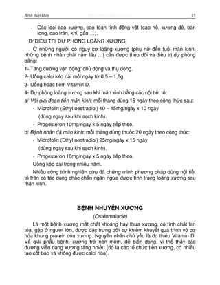 http://www.ebook.edu.vnBệnh thấp khớp 15
- Các lo i cao xương, cao toàn tính đ ng v t (cao h , xương dê, ban
long, cao trăn, kh , g u …).
B/ ĐI U TR D PHÒNG LOÃNG XƯƠNG:
nh ng ngư i có nguy cơ loãng xương (ph n đ n tu i mãn kinh,
nh ng b nh nhân ph i n m lâu …) c n đư c theo dõi và đi u tr d phòng
b ng:
1- Tăng cư ng v n đ ng: ch đ ng và th đ ng.
2- U ng calci kéo dài m i ngày t 0,5 – 1,5g.
3- U ng ho c tiêm Vitamin D.
4- D phòng loãng xương sau khi mãn kinh b ng các n i ti t t :
a/ V i giai đo n ti n mãn kinh: m i tháng dùng 15 ngày theo công th c sau:
- Microfolin (Ethyl oestradiol) 10 – 15mg/ngày x 10 ngày
(dùng ngay sau khi s ch kinh).
- Progesteron 10mg/ngày x 5 ngày ti p theo.
b/ B nh nhân đã mãn kinh: m i tháng dùng thu c 20 ngày theo công th c:
- Microfolin (Ethyl oestradiol) 25mg/ngày x 15 ngày
(dùng ngay sau khi s ch kinh).
- Progesteron 10mg/ngày x 5 ngày ti p theo.
U ng kéo dài trong nhi u năm.
Nhi u công trình nghiên c u đã ch ng minh phương pháp dùng n i ti t
t trên có tác d ng ch c ch n ngăn ng a đư c tình tr ng loãng xương sau
mãn kinh.
B NH NHUY N XƯƠNG
(Ostéomalacie)
Là m t b nh xương m t ch t khoáng hay thưa xương, có tính ch t lan
t a, g p ngư i l n, đư c đ c trưng b i s khi m khuy t quá trình vô cơ
hóa khung protein c a xương. Nguyên nhân ch y u là do thi u Vitamin D.
V gi i ph u b nh, xương tr nên m m, d bi n d ng, vi th th y các
đư ng vi n d ng xương tăng nhi u (đó là các t ch c ti n xương, có nhi u
t o c t bào và không đư c calci hóa).
 
