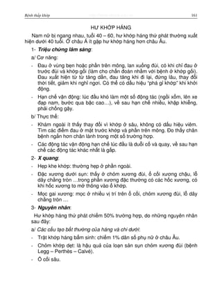 http://www.ebook.edu.vnBệnh thấp khớp 161
HƯ KH P HÁNG
Nam n b ngang nhau, tu i 40 – 60, hư kh p háng th phát thư ng xu t
hi n dư i 40 tu i. châu Á ít g p hư kh p háng hơn châu Âu.
1- Tri u ch ng lâm sàng:
a/ Cơ năng:
- Đau vùng b n ho c ph n trên mông, lan xu ng đùi, có khi ch đau
trư c đùi và kh p g i (làm cho ch n đoán nh m v i b nh kh p g i).
Đau xu t hi n t t tăng d n, đau tăng khi đi l i, đ ng lâu, thay đ i
th i ti t, gi m khi ngh ngơi. Có th có d u hi u “phá g kh p” khi kh i
đ ng.
- H n ch v n đ ng: lúc đ u khó làm m t s đ ng tác (ng i x m, lên xe
đ p nam, bư c qua b c cao…), v sau h n ch nhi u, kh p khi ng,
ph i ch ng g y.
b/ Th c th :
- Khám ngoài ít th y thay đ i vì kh p sâu, không có d u hi u viêm.
Tìm các đi m đau m t trư c kh p và ph n trên mông. Đo th y chân
b nh ng n hơn chân lành trong m t s trư ng h p.
- Các đ ng tác v n đ ng h n ch lúc đ u là du i c và quay, v sau h n
ch các đ ng tác khác nh t là g p.
2- X quang:
- H p khe kh p: thư ng h p ph n ngoài.
- Đ c xương dư i s n: th y ch m xương đùi, c i xương ch u, l
dây ch ng tròn …trong ph n xương đ c thư ng có các h c xương, có
khi h c xương to m thông vào kh p.
- M c gai xương: m c nhi u v trí trên c i, ch m xương đùi, l dây
ch ng tròn …
3- Nguyên nhân:
Hư kh p háng th phát chi m 50% trư ng h p, do nh ng nguyên nhân
sau đây:
a/ Các c u t o b t thư ng c a háng và chi dư i:
- Tr t kh p háng b m sinh: chi m 1% dân s ph n châu Âu.
- Ch m kh p d t: là h u qu c a lo n s n s n ch m xương đùi (b nh
Legg – Perthès – Calvé).
- c i sâu.
 