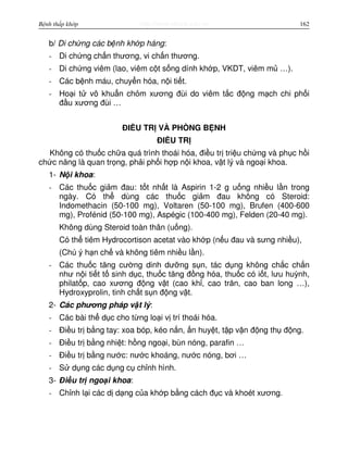 http://www.ebook.edu.vnBệnh thấp khớp 162
b/ Di ch ng các b nh kh p háng:
- Di ch ng ch n thương, vi ch n thương.
- Di ch ng viêm (lao, viêm c t s ng dính kh p, VKDT, viêm m …).
- Các b nh máu, chuy n hóa, n i ti t.
- Ho i t vô khu n ch m xương đùi do viêm t c đ ng m ch chi ph i
đ u xương đùi …
ĐI U TR VÀ PHÒNG B NH
ĐI U TR
Không có thu c ch a quá trình thoái hóa, đi u tr tri u ch ng và ph c h i
ch c năng là quan tr ng, ph i ph i h p n i khoa, v t lý và ngo i khoa.
1- N i khoa:
- Các thu c gi m đau: t t nh t là Aspirin 1-2 g u ng nhi u l n trong
ngày. Có th dùng các thu c gi m đau không có Steroid:
Indomethacin (50-100 mg), Voltaren (50-100 mg), Brufen (400-600
mg), Profénid (50-100 mg), Aspégic (100-400 mg), Felden (20-40 mg).
Không dùng Steroid toàn thân (u ng).
Có th tiêm Hydrocortison acetat vào kh p (n u đau và sưng nhi u),
(Chú ý h n ch và không tiêm nhi u l n).
- Các thu c tăng cư ng dinh dư ng s n, tác d ng không ch c ch n
như n i ti t t sinh d c, thu c tăng đ ng hóa, thu c có i t, lưu huỳnh,
philat p, cao xương đ ng v t (cao kh , cao trăn, cao ban long …),
Hydroxyprolin, tinh ch t s n đ ng v t.
2- Các phương pháp v t lý:
- Các bài th d c cho t ng lo i v trí thoái hóa.
- Đi u tr b ng tay: xoa bóp, kéo n n, n huy t, t p v n đ ng th đ ng.
- Đi u tr b ng nhi t: h ng ngo i, bùn nóng, parafin …
- Đi u tr b ng nư c: nư c khoáng, nư c nóng, bơi …
- S d ng các d ng c ch nh hình.
3- Đi u tr ngo i khoa:
- Ch nh l i các d d ng c a kh p b ng cách đ c và khoét xương.
 
