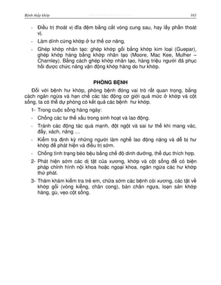 http://www.ebook.edu.vnBệnh thấp khớp 163
- Đi u tr thoát v đĩa đ m b ng c t vòng cung sau, hay l y ph n thoát
v .
- Làm dính c ng kh p tư th cơ năng.
- Ghép kh p nhân t o: ghép kh p g i b ng kh p kim lo i (Guepar),
ghép kh p háng b ng kh p nhân t o (Moore, Mac Kee, Mulher –
Charnley). B ng cách ghép kh p nhân t o, hàng tri u ngư i đã ph c
h i đư c ch c năng v n đ ng kh p háng do hư kh p.
PHÒNG B NH
Đ i v i b nh hư kh p, phòng b nh đóng vai trò r t quan tr ng, b ng
cách ngăn ng a và h n ch các tác đ ng cơ gi i quá m c kh p và c t
s ng, ta có th d phòng có k t qu các b nh hư kh p.
1- Trong cu c s ng hàng ngày:
- Ch ng các tư th x u trong sinh ho t và lao đ ng.
- Tránh các đ ng tác quá m nh, đ t ng t và sai tư th khi mang vác,
đ y, xách, nâng …
- Ki m tra đ nh kỳ nh ng ngư i làm ngh lao đ ng n ng và d b hư
kh p đ phát hi n và đi u tr s m.
- Ch ng tình tr ng béo b u b ng ch đ dinh dư ng, th d c thích h p.
2- Phát hi n s m các d t t c a xương, kh p và c t s ng đ có bi n
pháp ch nh hình n i khoa ho c ngo i khoa, ngăn ng a các hư kh p
th phát.
3- Thăm khám ki m tra tr em, ch a s m các b nh còi xương, các t t v
kh p g i (vòng ki ng, chân cong), bàn chân ng a, lo n s n kh p
háng, gù, v o c t s ng.
 