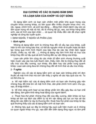 http://www.ebook.edu.vnBệnh thấp khớp 164
Đ I CƯƠNG V CÁC D D NG B M SINH
VÀ LO N S N C A KH P VÀ C T S NG
D d ng b m sinh và lo n s n chi m m t ph n khá quan tr ng c a
chuyên khoa xương kh p, có liên quan đ n nhi u chuyên khoa như: nhi,
n i, ngo i, ch nh hình, v sinh lao đ ng … đ ng th i nhóm b nh này còn có
t m quan tr ng v m t xã h i, đó là nh ng t t gù, v o, sai kh p háng b m
sinh, các d hình c a bàn chân … có quan h nhi u đ n v n đ ch n ngh
nghi p và công tác tuy n quân.
I- Đ NH NGHĨA, Ý NGHĨA VÀ PHÂN LO I:
1- Đ nh nghĩa:
Nh ng d d ng b m sinh là nh ng thay đ i v c u t o c a kh p, xu t
hi n t khi còn trong bào thai, có th do nguyên nhân di truy n ho c do l ch
l c trong quá trình hình thành c a bào thai do các tác nhân bên ngoài
(thu c, chi u x , n i ti t …), nh ng d d ng này làm hình thái và tr c c a
kh p thay đ i và h u qu s nh hư ng đ n s v n đ ng c a kh p.
Lo n s n ph n l n cũng do các nhân t b m sinh nhưng thư ng xu t
hi n mu n vào các l a tu i thanh niên, thi u niên. Đó là nh ng thay đ i v
c u trúc c a đ u xương, s n kh p, đĩa đ m hay các ph n xung quanh
kh p. Lo n s n cũng đưa t i nh ng thay đ i v hình thái và c u trúc kh p.
2- Ý nghĩa:
Nghiên c u v các d d ng b m sinh và lo n s n không ph i ch đơn
thu n v m t hình thái mà còn c n th y ý nghĩa v các h u qu c a nó. Ta
có th chia ra:
a- V m t th m m : các d d ng b m sinh và lo n s n thư ng gây nên
nh ng thay đ i khá l n v m t hình thái, c n ph i ch nh hình s m như gù,
v o, đi kh p kh nh …
b- V kh năng sinh ho t và lao đ ng: ph n l n đ u gây đau và h n ch
v n đ ng, làm gi m kh năng ho t đ ng c a ngư i b nh.
c- Thoái hóa th phát: nh ng thay đ i c a đ u xương, di n kh p và tr c
kh p s làm sai l ch các đi m tỳ và khi v n đ ng các l c cơ h c s tác
đ ng lên các đi m tỳ này b thương t n: thoái hóa th phát c a kh p là h u
qu thư ng th y c a các d d ng b m sinh và lo n s n.
d- Nh ng h u qu xa: đây là nh ng h u qu xu t hi n mu n và nh ng
cơ quan ngoài kh p như gù, v o d n đ n bi n d ng l ng ng c và tâm ph
 