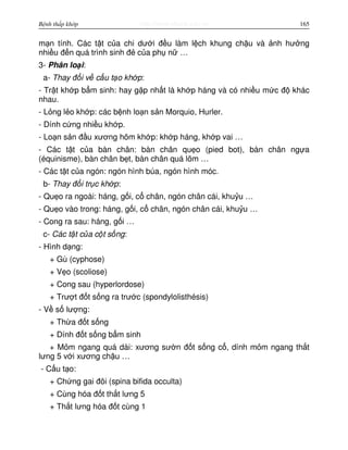http://www.ebook.edu.vnBệnh thấp khớp 165
m n tính. Các t t c a chi dư i đ u làm l ch khung ch u và nh hư ng
nhi u đ n quá trình sinh đ c a ph n …
3- Phân lo i:
a- Thay đ i v c u t o kh p:
- Tr t kh p b m sinh: hay g p nh t là kh p háng và có nhi u m c đ khác
nhau.
- L ng l o kh p: các b nh lo n s n Morquio, Hurler.
- Dính c ng nhi u kh p.
- Lo n s n đ u xương hõm kh p: kh p háng, kh p vai …
- Các t t c a bàn chân: bàn chân qu o (pied bot), bàn chân ng a
(équinisme), bàn chân b t, bàn chân quá lõm …
- Các t t c a ngón: ngón hình búa, ngón hình móc.
b- Thay đ i tr c kh p:
- Qu o ra ngoài: háng, g i, c chân, ngón chân cái, khu u …
- Qu o vào trong: háng, g i, c chân, ngón chân cái, khu u …
- Cong ra sau: háng, g i …
c- Các t t c a c t s ng:
- Hình d ng:
+ Gù (cyphose)
+ V o (scoliose)
+ Cong sau (hyperlordose)
+ Trư t đ t s ng ra trư c (spondylolisthésis)
- V s lư ng:
+ Th a đ t s ng
+ Dính đ t s ng b m sinh
+ M m ngang quá dài: xương sư n đ t s ng c , dính m m ngang th t
lưng 5 v i xương ch u …
- C u t o:
+ Ch ng gai đôi (spina bifida occulta)
+ Cùng hóa đ t th t lưng 5
+ Th t lưng hóa đ t cùng 1
 
