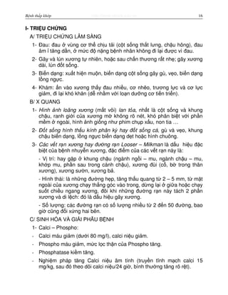 http://www.ebook.edu.vnBệnh thấp khớp 16
I- TRI U CH NG
A/ TRI U CH NG LÂM SÀNG
1- Đau: đau vùng cơ th ch u t i (c t s ng th t lưng, ch u hông), đau
âm tăng d n, m c đ n ng b nh nhân không đi l i đư c vì đau.
2- Gãy và lún xương t nhiên, ho c sau ch n thương r t nh ; gãy xương
dài, lún đ t s ng.
3- Bi n d ng: xu t hi n mu n, bi n d ng c t s ng gây gù, v o, bi n d ng
l ng ng c.
4- Khám: n vào xương th y đau nhi u, cơ nh o, trương l c và cơ l c
gi m, đi l i khó khăn (d nh m v i lo n dư ng cơ ti n tri n).
B/ X QUANG
1- Hình nh loãng xương (m t vôi) lan t a, nh t là c t s ng và khung
ch u, ranh gi i c a xương m không rõ nét, khó phân bi t v i ph n
m m ngoài, hình nh gi ng như phim ch p x u, non tia …
2- Đ t s ng hình th u kính phân kỳ hay đ t s ng cá, gù và v o, khung
ch u bi n d ng, l ng ng c bi n d ng d t ho c hình chuông.
3- Các v t r n xương hay đư ng r n Looser – Milkman là d u hi u đ c
bi t c a b nh nhuy n xương, đ c đi m c a các v t r n này là:
- V trí: hay g p khung ch u (ngành ng i – mu, ngành ch u – mu,
kh p mu, ph n sau trong cánh ch u), xương đùi (c , b trong thân
xương), xương sư n, xương b .
- Hình thái: là nh ng đư ng h p, tăng th u quang t 2 – 5 mm, t m t
ngoài c a xương ch y th ng góc vào trong, d ng l i gi a ho c ch y
su t chi u ngang xương, đôi khi nh ng đư ng r n này tách 2 ph n
xương và di l ch: đó là d u hi u gãy xương.
- S lư ng: các đư ng r n có s lư ng nhi u t 2 đ n 50 đư ng, bao
gi cũng đ i x ng hai bên.
C/ SINH HÓA VÀ GI I PH U B NH
1- Calci – Phospho:
- Calci máu gi m (dư i 80 mg/l), calci ni u gi m.
- Phospho máu gi m, m c l c th n c a Phospho tăng.
- Phosphatase ki m tăng.
- Nghi m pháp tăng Calci ni u âm tính (truy n tĩnh m ch calci 15
mg/kg, sau đó theo dõi calci ni u/24 gi , bình thư ng tăng rõ r t).
 