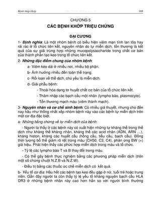 http://www.ebook.edu.vnBệnh thấp khớp 169
CHƯƠNG 5
CÁC B NH KH P TRI U CH NG
Đ I CƯƠNG
1- Đ nh nghĩa: Là m t nhóm b nh có bi u hi n viêm m n tính lan t a hay
r i rác t ch c liên k t, nguyên nhân do t mi n d ch, t n thương là k t
qu c a s gi i trùng h p nh ng mucopolysaccharide trong ch t cơ b n
c a thành ph n t o keo trong t ch c liên k t.
2- Nh ng đ c đi m chung c a nhóm b nh:
a- Viêm kéo dài nhi u nơi, nhi u b ph n.
b- nh hư ng nhi u đ n toàn th tr ng.
c- R i lo n v th d ch, ch y u là mi n d ch.
d- Gi i ph u b nh:
- Thoái hóa d ng tơ huy t ch t cơ b n c a t ch c liên k t.
- Thâm nh p các b ch c u m t nhân (lympho bào, plasmocyte).
- T n thương m ch máu (viêm thành m ch).
3- Nguyên nhân và cơ ch sinh b nh: Có nhi u gi thuy t, nhưng cho đ n
nay h u như th ng nh t x p nhóm b nh này vào các b nh t mi n d ch trên
m t cơ đ a đ c bi t.
a- Nh ng b ng ch ng v t mi n d ch c a b nh:
- Ngư i ta th y các b nh này có xu t hi n nh ng t kháng th trong th
d ch như kháng th kháng nhân, kháng th các acid nhân (ADN, ARN …),
kháng histon, kháng các huy t c u (h ng c u, ti u c u, b ch c u). Đ ng
th i lư ng b th gi m rõ r t trong máu (CH50, C3, C4), ph n ng BW (+)
gi hi u. Phát hi n th y các ph c h p mi n d ch trong máu và t ch c.
- T l các lympho bào T và B thay đ i trong máu.
- Có th gây b nh th c nghi m b ng các phương pháp mi n d ch (trên
m t s ch ng chu t N.Z.B và N.Z.W).
- Đi u tr b ng các thu c c ch mi n d ch có k t qu .
b- Y u t cơ đ a: H u h t các b nh t o keo đ u g p n , tu i tr ho c trung
niên. G n đây ngư i ta còn th y t l y u t kháng nguyên b ch c u HLA
DR3 nh ng b nh nhân này cao hơn h n so v i ngư i bình thư ng
 
