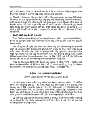 http://www.ebook.edu.vnBệnh thấp khớp 170
(40 – 50% b nh nhân có HLA DR3 và HLA B8 so v i 20% th y ngư i bình
thư ng), m t s ít trư ng h p th y có tính ch t gia đình.
c- Nguyên nhân tr c ti p gây b nh: Cho đ n nay ngư i ta chưa bi t ch c
ch n vai trò c a nguyên nhân tr c ti p gây nên tình tr ng t mi n c a b nh,
m t s gi thuy t cho r ng đó là m t quá trình nhi m khu n ti m tàng (vi
khu n, virus), s khác nh n th y m t s thu c và hóa ch t có th gây b nh
(các thu c gây b nh Lupus ban đ , ch t silicat gây b nh xơ c ng bì …),
nh ng gi thuy t v r i lo n chuy n hóa và n i ti t cho đ n nay ít đư c
nh c đ n.
4- Danh sách các b nh t o keo:
Theo G.Klemperer (Đ c) nhóm này g m có 4 b nh: Lupus ban đ r i rác,
b nh xơ c ng bì toàn th , viêm da và cơ hay viêm đa cơ, viêm nút quanh
đ ng m ch.
M t s ngư i đ ngh x p thêm vào nhóm này các b nh cũng do t mi n
d ch và có nh ng t n thương gi i ph u b nh tương t như: viêm kh p d ng
th p, viêm c u th n c p, th p kh p c p. G n đây ngư i ta phân l p thêm
m t h i ch ng và x p vào nhóm b nh này: h i ch ng Sharp hay MCTD
(Mixed connective tissue disease), th c ra đây ch là m t th đ c bi t c a
Lupus ban đ r i rác ch không ph i là m t b nh riêng bi t.
Theo s li u c a B nh vi n B ch Mai trong 10 năm (1979 – 1988), các
b nh t o keo chi m 11,59% các b nh v b máy v n đ ng, trong đó Lupus
ban đ 59%, xơ c ng bì 24% (Đ ng Ng c Trúc, Tr n Ng c Ân).
B NH LUPUS BAN Đ R I RÁC
(B nh Lupus ban đ r i rác, LED, LEAD, SLE)
Là b nh g p nhi u nh t trong nhóm các b nh t o keo (60%), n chi m
90%, tu i thư ng g p 20 – 40 (54% dư i 30), b nh g p m i đ a dư, m i
ch ng t c, M ngư i ta th y t 15 – 50 b nh nhân cho 100.000 dân,
Pháp b nh chi m 1/30 so v i b nh viêm kh p d ng th p, trong b nh vi n
B ch Mai b nh b ng 1/5 viêm kh p d ng th p, m t s trư ng h p th y tính
ch t gia đình, có l do liên quan đ n y u t kháng nguyên HLA DR3.
Có th chia Lupus ban đ r i rác thành 3 th tùy theo m c đ t n thương
và s ti n tri n c a b nh: th c p tính, th bán c p, th mãn tính và m t th
đ c bi t là h i ch ng Sharp.
 