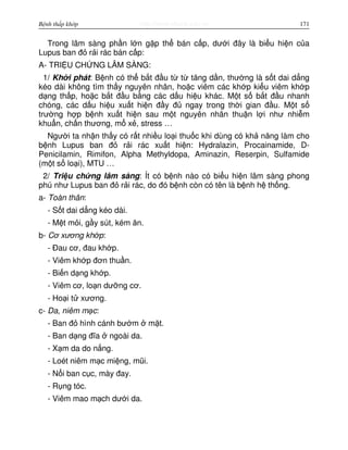 http://www.ebook.edu.vnBệnh thấp khớp 171
Trong lâm sàng ph n l n g p th bán c p, dư i đây là bi u hi n c a
Lupus ban đ r i rác bán c p:
A- TRI U CH NG LÂM SÀNG:
1/ Kh i phát: B nh có th b t đ u t t tăng d n, thư ng là s t dai d ng
kéo dài không tìm th y nguyên nhân, ho c viêm các kh p ki u viêm kh p
d ng th p, ho c b t đ u b ng các d u hi u khác. M t s b t đ u nhanh
chóng, các d u hi u xu t hi n đ y đ ngay trong th i gian đ u. M t s
trư ng h p b nh xu t hi n sau m t nguyên nhân thu n l i như nhi m
khu n, ch n thương, m x , stress …
Ngư i ta nh n th y có r t nhi u lo i thu c khi dùng có kh năng làm cho
b nh Lupus ban đ r i rác xu t hi n: Hydralazin, Procainamide, D-
Penicilamin, Rimifon, Alpha Methyldopa, Aminazin, Reserpin, Sulfamide
(m t s lo i), MTU …
2/ Tri u ch ng lâm sàng: Ít có b nh nào có bi u hi n lâm sàng phong
phú như Lupus ban đ r i rác, do đó b nh còn có tên là b nh h th ng.
a- Toàn thân:
- S t dai d ng kéo dài.
- M t m i, g y sút, kém ăn.
b- Cơ xương kh p:
- Đau cơ, đau kh p.
- Viêm kh p đơn thu n.
- Bi n d ng kh p.
- Viêm cơ, lo n dư ng cơ.
- Ho i t xương.
c- Da, niêm m c:
- Ban đ hình cánh bư m m t.
- Ban d ng đĩa ngoài da.
- X m da do n ng.
- Loét niêm m c mi ng, mũi.
- N i ban c c, mày đay.
- R ng tóc.
- Viêm mao m ch dư i da.
 