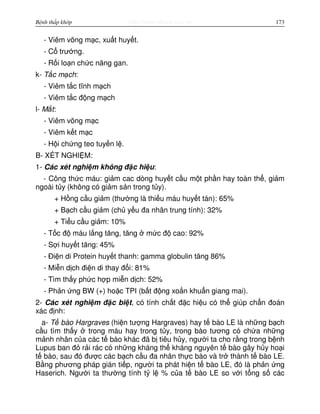 http://www.ebook.edu.vnBệnh thấp khớp 173
- Viêm võng m c, xu t huy t.
- C trư ng.
- R i lo n ch c năng gan.
k- T c m ch:
- Viêm t c tĩnh m ch
- Viêm t c đ ng m ch
l- M t:
- Viêm võng m c
- Viêm k t m c
- H i ch ng teo tuy n l .
B- XÉT NGHI M:
1- Các xét nghi m không đ c hi u:
- Công th c máu: gi m cac dòng huy t c u m t ph n hay toàn th , gi m
ngoài t y (không có gi m s n trong t y).
+ H ng c u gi m (thư ng là thi u máu huy t tán): 65%
+ B ch c u gi m (ch y u đa nhân trung tính): 32%
+ Ti u c u gi m: 10%
- T c đ máu l ng tăng, tăng m c đ cao: 92%
- S i huy t tăng: 45%
- Đi n di Protein huy t thanh: gamma globulin tăng 86%
- Mi n d ch đi n di thay đ i: 81%
- Tìm th y ph c h p mi n d ch: 52%
- Ph n ng BW (+) ho c TPI (b t đ ng xo n khu n giang mai).
2- Các xét nghi m đ c bi t, có tính ch t đ c hi u có th giúp ch n đoán
xác đ nh:
a- T bào Hargraves (hi n tư ng Hargraves) hay t bào LE là nh ng b ch
c u tìm th y trong máu hay trong t y, trong bào tương có ch a nh ng
m nh nhân c a các t bào khác đã b tiêu h y, ngư i ta cho r ng trong b nh
Lupus ban đ r i rác có nh ng kháng th kháng nguyên t bào gây h y ho i
t bào, sau đó đư c các b ch c u đa nhân th c bào và tr thành t bào LE.
B ng phương pháp gián ti p, ngư i ta phát hi n t bào LE, đó là ph n ng
Haserich. Ngư i ta thư ng tính t l % c a t bào LE so v i t ng s các
 