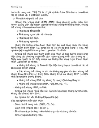 http://www.ebook.edu.vnBệnh thấp khớp 174
b ch c u trong máu. T l 5% thì có giá tr ch n đoán, 80% Lupus ban đ r i
rác có t bào LE, Vi t Nam là 33%.
b- Tìm các kháng th th d ch:
- Kháng th kháng nhân (FAN, ANA): b ng phương pháp mi n d ch
huỳnh quang gián ti p ngư i ta phát hi n các kháng th kháng nhân. Kháng
th kháng nhân có nhi u hình thái:
+ Phát sáng đ ng nh t.
+ Phát sáng ngo i biên và nh m n.
+ Phát sáng l m đ m.
+ Phát sáng h t nhân.
Kháng th kháng nhân đư c nh n đ nh k t qu b ng cách pha loãng
huy t thanh b nh nhân 1/2, đư c coi là (+) khi đ pha loãng < 1/32. Xét
nghi m (+) trong 80% trư ng h p Lupus ban đ r i rác.
- Kháng th kháng các thành ph n c a nhân và bào tương đư c phát
hi n b ng các phương pháp mi n d ch huỳnh quang, mi n d ch phóng x …
Ngày nay ngư i ta tìm th y nhi u lo i kháng th trong huy t thanh b nh
nhân Lupus ban đ r i rác.
+ Kháng th kháng ds DNA r t đ c hi u trong Lupus ban đ r i rác và
còn có giá tr tiên lư ng.
+ Các kháng th ch ng l i v i các kháng nguyên hòa tan: kháng th
kháng ENA (Sm) th y (+) trong 50%, kháng ENA lo i kháng RNP (+) 30%
nh t là trong h i ch ng Sharp.
+ Kháng th kháng SSA hay kháng Ro trong h i ch ng Sjogren.
+ Kháng th kháng histon (H2A, H2B, H1, H3, H4).
- Kháng th kháng rRNP, ssRNA.
- Kháng th kháng h ng c u (xét nghi m Coombs), kháng lympho bào,
kháng ti u c u (t 10 – 30%).
- Xét nghi m tìm y u t d ng th p có th (+).
Các xét nghi m mi n d ch khác:
- Gi m b th trong máu (CH50, C3, C4).
- Gi m t l lympho bào T so v i B.
- Tìm th y các ph c h p mi n d ch trong máu và trong t ch c.
- Tìm cryoglobulin trong máu.
 