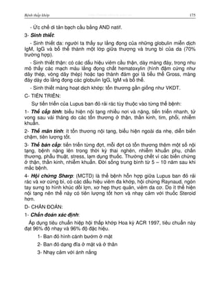 http://www.ebook.edu.vnBệnh thấp khớp 175
- c ch di t n b ch c u b ng AND natif.
3- Sinh thi t:
- Sinh thi t da: ngư i ta th y s l ng đ ng c a nh ng globulin mi n d ch
IgM, IgG và b th thành m t l p gi a thư ng và trung bì c a da (70%
trư ng h p).
- Sinh thi t th n: có các d u hi u viêm c u th n, dày màng đáy, trong nhu
mô th y các m ch máu l ng đ ng ch t hematoxylin (hình đ m c ng như
dây thép, vòng dây thép) ho c t o thành đám g i là ti u th Gross, màng
đáy dày do l ng đ ng các globulin IgG, IgM và b th .
- Sinh thi t màng ho t d ch kh p: t n thương g n gi ng như VKDT.
C- TI N TRI N:
S ti n tri n c a Lupus ban đ r i rác tùy thu c vào t ng th b nh:
1- Th c p tính: bi u hi n n i t ng nhi u nơi và n ng, ti n tri n nhanh, t
vong sau vài tháng do các t n thương th n, th n kinh, tim, ph i, nhi m
khu n.
2- Th mãn tính: ít t n thương n i t ng, bi u hi n ngoài da nh , di n bi n
ch m, tiên lư ng t t.
3- Th bán c p: ti n tri n t ng đ t, m i đ t có t n thương thêm m t s n i
t ng, b nh n ng lên trong th i kỳ thai nghén, nhi m khu n ph , ch n
thương, ph u thu t, stress, l m d ng thu c. Thư ng ch t vì các bi n ch ng
th n, th n kinh, nhi m khu n. Đ i s ng trung bình t 5 – 10 năm sau khi
m c b nh.
4- H i ch ng Sharp: (MCTD) là th b nh h n h p gi a Lupus ban đ r i
rác và xơ c ng bì, có các d u hi u viêm đa kh p, h i ch ng Raynaud, ngón
tay sưng to hình khúc d i l n, xơ h p th c qu n, viêm da cơ. Do ít th hi n
n i t ng nên th này có tiên lư ng t t hơn và nh y c m v i thu c Steroid
hơn.
D- CH N ĐOÁN:
1- Ch n đoán xác đ nh:
Áp d ng tiêu chu n hi p h i th p kh p Hoa kỳ ACR 1997, tiêu chu n này
đ t 96% đ nh y và 96% đ đ c hi u.
1- Ban đ hình cánh bư m m t
2- Ban đ d ng đĩa m t và thân
3- Nh y c m v i ánh n ng
 