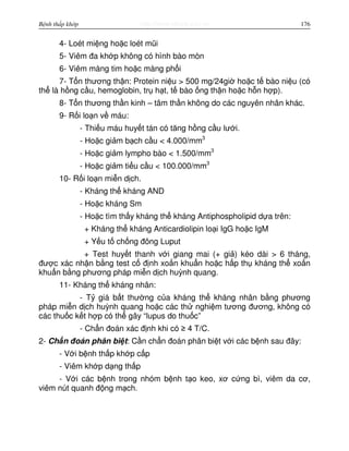 http://www.ebook.edu.vnBệnh thấp khớp 176
4- Loét mi ng ho c loét mũi
5- Viêm đa kh p không có hình bào mòn
6- Viêm màng tim ho c màng ph i
7- T n thương th n: Protein ni u > 500 mg/24gi ho c t bào ni u (có
th là h ng c u, hemoglobin, tr h t, t bào ng th n ho c h n h p).
8- T n thương th n kinh – tâm th n không do các nguyên nhân khác.
9- R i lo n v máu:
- Thi u máu huy t tán có tăng h ng c u lư i.
- Ho c gi m b ch c u < 4.000/mm3
- Ho c gi m lympho bào < 1.500/mm3
- Ho c gi m ti u c u < 100.000/mm3
10- R i lo n mi n d ch.
- Kháng th kháng AND
- Ho c kháng Sm
- Ho c tìm th y kháng th kháng Antiphospholipid d a trên:
+ Kháng th kháng Anticardiolipin lo i IgG ho c IgM
+ Y u t ch ng đông Luput
+ Test huy t thanh v i giang mai (+ gi ) kéo dài > 6 tháng,
đư c xác nh n b ng test c đ nh xo n khu n ho c h p th kháng th xo n
khu n b ng phương pháp mi n d ch huỳnh quang.
11- Kháng th kháng nhân:
- T giá b t thư ng c a kháng th kháng nhân b ng phương
pháp mi n d ch huỳnh quang ho c các th nghi m tương đương, không có
các thu c k t h p có th gây “lupus do thu c”
- Ch n đoán xác đ nh khi có ≥ 4 T/C.
2- Ch n đoán phân bi t: C n ch n đoán phân bi t v i các b nh sau đây:
- V i b nh th p kh p c p
- Viêm kh p d ng th p
- V i các b nh trong nhóm b nh t o keo, xơ c ng bì, viêm da cơ,
viêm nút quanh đ ng m ch.
 
