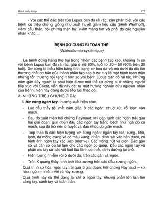 http://www.ebook.edu.vnBệnh thấp khớp 177
- V i các th đ c bi t c a Lupus ban đ r i rác, c n phân bi t v i các
b nh có tri u ch ng gi ng như xu t huy t gi m ti u c u (b nh Werlhoff),
viêm c u th n, h i ch ng th n hư, viêm màng tim và ph i do các nguyên
nhân khác …
B NH XƠ C NG BÌ TOÀN TH
(Sclérodermie systémique)
Là b nh đ ng hàng th hai trong nhóm các b nh t o keo, kho ng ½ so
v i b nh Lupus ban đ r i rác, g p n 80%, tu i t 20 – 50 (60% trên 30
tu i). Xơ c ng bì bi u hi n b ng tình tr ng xơ hóa da và mô dư i da do t n
thương ch t cơ b n c a thành ph n t o keo da; tuy là m t b nh toàn thân
nhưng t n thương n i t ng ít hơn so v i b nh Lupus ban đ r i rác. Nh ng
năm g n đây ngư i ta phát hi n đư c m t th xơ c ng bì nh ng ngư i
ti p xúc v i Silicat, v n đ này đ t ra m t hư ng nghiên c u nguyên nhân
c a b nh, hi n nay đang đư c ti p t c theo dõi.
A- NH NG TRI U CH NG DA:
1/ Xơ c ng ngón tay: thư ng xu t hi n s m.
- Lúc đ u th y tê, m t c m giác các ngón, chu t rút, r i lo n v n
m ch.
- Sau đó xu t hi n h i ch ng Raynaud: khi g p l nh các ngón tr i qua
hai giai đo n: giai đo n đ u các ngón tay tr ng b ch như ngà do co
m ch, sau đó tr nên huy t và đau nh c do giãn m ch.
- Ti p theo là các hi n tư ng xơ c ng ngón: ngón tay teo, c ng, khô,
l nh, da m ng c ng và có màu vàng, nh n, dính sát vào bên dư i, có
hình nh ngón tay xác ư p (momie). Các móng n t và giòn. Các gân
cơ và cân cơ co l i làm cho các ngón co qu p. Đ u các ngón tay và
ph n mu tay có các v t loét lâu lành do thi u dinh dư ng t i ch .
- Hi n tư ng nhi m vôi dư i da, trên các gân và ngón.
- Trên X quang th y hình nh tiêu xương trên các đ u xương ngón.
Quá trình xơ hóa ngón tay tr i qua 3 giai đo n: h i ch ng Raynaud – xơ
hóa ngón – nhi m vôi và h y xương.
Quá trình này có th d ng l i ch ngón tay, nhưng ph n l n lan lên
c ng tay, cánh tay và toàn thân.
 