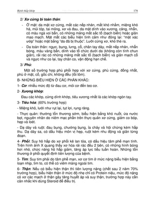 http://www.ebook.edu.vnBệnh thấp khớp 178
2/ Xơ c ng bì toàn thân:
- m t: da m t xơ c ng, m t các n p nhăn, m t khó nh m, mi ng khó
há, mũi tóp, tai m ng, xơ và đau, da m t dính vào xương, căng, nh n,
có màu ngà voi b n, có nh ng m ng m t s c t (b ch bi n) ho c giãn
mao m ch. M t m t các bi u hi n tình c m như đông l i: “m t xác
ư p” ho c m t b ng “da đã b thu c”. Lư i c ng xơ, khó thè ra.
- Da toàn thân: ng c, b ng, lưng, c , chân tay dày, m t n p nhăn, nh n
bóng, màu vàng b n, dính vào t ch c dư i da (không còn tính chun
giãn), r i rác có nh ng m ng m t s c t (b ch bi n) và giãn m ch c
và ng c như co l i, tay chân co, v n đ ng h n ch .
3/ Phù:
M t s trư ng h p phù ph i h p v i xơ c ng, phù c ng, đ ng nh t,
phù m t, c , g c chi, không đ u (l i lõm).
B- NH NG BI U HI N CÁC PH N KHÁC:
1- Cơ: nhi u m c đ t đau cơ, m i cơ đ n teo cơ.
2- Xương kh p:
Đau các kh p, c ng dính kh p, tiêu xương nh t là các kh p ngón tay.
3- Tiêu hóa: (60% trư ng h p)
- Mi ng khô, lư i như r t l i, t t l i, r ng răng.
- Th c qu n: thư ng t n thương s m, bi u hi n b ng khó nu t, a nư c
b t, nguyên nhân do niêm m c ph n trên th c qu n xơ c ng, gi m co bóp,
h p và loét.
- D dày và ru t: đau b ng, chư ng b ng, a ch y và h i ch ng kém h p
thu. D dày sa, có d u hi u môn v h p, ru t kém nhu đ ng và giãn t ng
đo n.
4- Ph i: Suy hô h p do xơ ph i k lan t a, có d u hi u tâm ph m n tính.
Trên hình nh X quang th y xơ hóa r i rác đ u 2 bên, có nh ng hình bóng
hơi nh , ch c năng hô h p gi m, tăng áp l c ti u tu n hoàn. Nh ng t n
thương ph i quy t đ nh tiên lư ng c a b nh.
5- Tim: Suy tim ph i do tâm ph m n, xơ cơ tim m c n ng bi u hi n b ng
lo n nh p, tim to, có th có viêm màng ngoài tim.
6- Th n: N u có bi u hi n th n thì tiên lư ng n ng (ch t sau 2 năm 70%
trư ng h p), bi u hi n th n m c đ nh ch có Protein ni u, m c đ n ng
có xơ các m ch th n gây tăng huy t áp và suy th n, trư ng h p này c n
cân nh c khi dùng Steroid đ đi u tr .
 