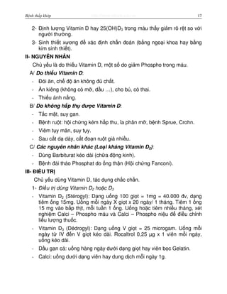 http://www.ebook.edu.vnBệnh thấp khớp 17
2- Đ nh lư ng Vitamin D hay 25(OH)D3 trong máu th y gi m rõ r t so v i
ngư i thư ng.
3- Sinh thi t xương đ xác đ nh ch n đoán (b ng ngo i khoa hay b ng
kim sinh thi t).
II- NGUYÊN NHÂN
Ch y u là do thi u Vitamin D, m t s do gi m Phospho trong máu.
A/ Do thi u Vitamin D:
- Đói ăn, ch đ ăn không đ ch t.
- Ăn kiêng (không có m , d u …), cho bú, có thai.
- Thi u ánh n ng.
B/ Do không h p th đư c Vitamin D:
- T c m t, suy gan.
- B nh ru t: h i ch ng kém h p thu, a phân m , b nh Sprue, Crohn.
- Viêm t y mãn, suy t y.
- Sau c t d dày, c t đo n ru t già nhi u.
C/ Các nguyên nhân khác (Lo i kháng Vitamin D2):
- Dùng Barbiturat kéo dài (ch a đ ng kinh).
- B nh đái tháo Phosphat do ng th n (H i ch ng Fanconi).
III- ĐI U TR
Ch y u dùng Vitamin D, tác d ng ch c ch n.
1- Đi u tr dùng Vitamin D2 ho c D3
- Vitamin D2 (Stérogyl): D ng u ng 100 gi t = 1mg = 40.000 đv, d ng
tiêm ng 15mg. U ng m i ngày X gi t x 20 ngày/ 1 tháng. Tiêm 1 ng
15 mg vào b p th t, m i tu n 1 ng. U ng ho c tiêm nhi u tháng, xét
nghi m Calci – Phospho máu và Calci – Phospho ni u đ đi u ch nh
li u lư ng thu c.
- Vitamin D3 (Dédrogyl): D ng u ng V gi t = 25 microgam. U ng m i
ngày t IV đ n V gi t kéo dài. Rocaltrol 0,25 µg x 1 viên m i ngày,
u ng kéo dài.
- D u gan cá: u ng hàng ngày dư i d ng gi t hay viên b c Gelatin.
- Calci: u ng dư i d ng viên hay dung d ch m i ngày 1g.
 