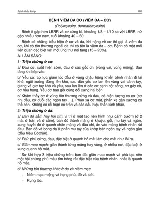 http://www.ebook.edu.vnBệnh thấp khớp 180
B NH VIÊM ĐA CƠ (VIÊM DA – CƠ)
(Polymyosite, dermatomyosite)
B nh ít g p hơn LBRR và xơ c ng bì, kho ng 1/8 – 1/10 so v i LBRR, n
g p nhi u hơn nam, tu i kho ng 40 – 50.
B nh có nh ng bi u hi n cơ và da, khi n ng v cơ thì g i là viêm đa
cơ, khi có t n thương ngoài da thì có tên là viêm da – cơ. B nh có m t m i
liên quan đ c bi t v i m t ung thư n i t ng (15 – 20%).
A- LÂM SÀNG:
1- Tri u ch ng cơ:
a/ Đau cơ: xu t hi n s m, đau các g c chi (vùng vai, vùng mông), đau
tăng khi bóp vào.
b/ Y u cơ: cơ l c gi m lúc đ u vùng ch u hông khi n b nh nhân đi l i
khó, ng i xu ng đ ng lên khó, sau d n y u cơ lan lên vùng vai cánh tay,
giang và giơ tay khó và y u, sau lan lên các cơ c nh c t s ng, cơ gáy c ,
cơ h u h ng. Y u cơ bao gi cũng đ i x ng hai bên.
c/ Khám th y cơ vùng t n thương c ng và đau, có hi n tư ng co cơ (cơ
nh đ u, cơ du i các ngón tay …). Ph n x cơ m t, ph n x gân xương có
th còn. Không có r i lo n cơ tròn và các d u hi u th n kinh khác.
2- Tri u ch ng da:
a/ Ban đ s m hay hơi tím: v trí m t t o nên hình như cánh bư m ( 2
má, trán và c m), ban đ thành m ng khu u, g i, mu tay và ngón,
xung huy t đ quanh chân móng và đ u chi, n vào móng b nh nhân r t
đau. Ban đ và bong da ph n mu tay c a kh p bàn ngón tay và ngón g n
(d u hi u Gottron).
b/ Phù: phù c ng, đau, đ c bi t quanh h m t làm cho m t như l i ra.
c/ Giãn mao m ch: giãn thành t ng m ng hay vùng, nhi u nơi, đ c bi t
xung quanh h m t.
S k t h p 3 tri u ch ng trên: ban đ , giãn mao m ch và phù t o nên
m t h i ch ng phù màu tím h ng r t đ c bi t c a b nh nhân, nh t là quanh
h m t.
d/ Nh ng t n thương khác da và niêm m c:
- Niêm m c mi ng và h ng phù, đ và loét.
- R ng tóc.
 