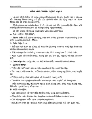 http://www.ebook.edu.vnBệnh thấp khớp 183
VIÊM NÚT QUANH Đ NG M CH
Là m t b nh hi m, có tri u ch ng r t đa d ng do ph thu c vào v trí c a
t n thương. T n thương ch y u c a b nh là viêm các đ ng m ch r i rác
t t c các b ph n trong cơ th .
B nh g p nam nhi u hơn n , có m t m i liên quan r t đ c đi m v i
viêm gan do virus B (30% có mang kháng nguyên HBs).
Có tiên lư ng r t n ng, thư ng t vong sau vài tháng.
A- D U HI U LÂM SÀNG:
1- Toàn thân: S t cao dao đ ng, m t m i nhi u, g y sút nhanh chóng (suy
mòn ki u Kaussmaul – Main).
2- Bi u hi n da:
- N i các h t dư i da c ng, có màu tím (đư ng kính vài mm) d c theo các
đư ng đi c a đ ng m ch.
- Các m ng màu tím h ng hình cành cây, hình m ng lư i chi và thân.
- Xu t huy t ki u ch m máu, m ng ban đ , loét da, ho i t r i rác trên cơ
th .
3- Cơ kh p: đau kh p, đau cơ. Đôi khi có bi u hi n viêm cơ và kh p.
4- Các n i t ng:
- Th n: đái ra Protein, đái ra máu, cao huy t áp, suy th n c p.
- Tim m ch: viêm cơ tim, nh i máu cơ tim, viêm màng ngoài tim, cao huy t
áp.
- Ph i và màng ph i: viêm ph i k , tràn d ch màng ph i.
- Tiêu hóa: đau b ng do viêm t c m ch m c treo, ho i t và th ng ru t.
- Th n kinh: đau dây th n kinh ngo i biên, đ ng kinh, ch y máu màng não,
li t n a ngư i, bong võng m c …
B- XÉT NGHI M:
- Các xét nghi m v viêm: t c đ l ng máu tăng, s i huy t tăng.
- Công th c máu: thi u máu, tăng b ch c u nh t là b ch c u ái toan.
- Các xét nghi m mi n d ch: t l dương tính ít.
- 30% b nh nhân có HBs (+), hi n chưa c t nghĩa đư c m i liên quan này.
 