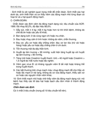 http://www.ebook.edu.vnBệnh thấp khớp 184
- Sinh thi t là xét nghi m quan tr ng nh t đ ch n đoán. Sinh thi t các h t
dư i da, sinh thi t th n và cơ th y viêm các đ ng m ch nh t ng đo n có
ho i t và u h t quanh đ ng m ch.
C- CH N ĐOÁN:
Ch n đoán xác đ nh viêm đa đ ng m ch d ng nút, tiêu chu n c a ACR-
1990. Đ nh y 82,2%, đ đ c hi u 86,6%.
1- G y sút, m t ≥ 4 kg: m t 4 kg ho c hơn t khi kh i b nh, không do
ch đ ăn ho c các y u t khác.
2- Ban d ng lư i: da vùng ng n chi ho c mu chân.
3- Đau ho c nh y c m tinh hoàn: không do viêm, ch n thương.
4- Đau cơ, y u cơ ho c dây ch ng chân: đau xơ lan t a (tr vài ho c
háng) ho c y u cơ ho c dây ch ng chân chi dư i.
5- T n thương m t đa dây th n kinh.
6- Huy t áp tâm trương > 90 mmHg: xu t hi n tăng huy t áp v i huy t
áp tâm trương > 90 mmHg.
7- Tăng Urê ho c Creatinin huy t thanh: Urê > 40 mg/dl ho c Creatinin >
1,5 mg/dl do m t nư c ho c t c ngh n.
8- Viêm gan virus B: có kháng nguyên viêm B b m t ho c kháng th
trong huy t thanh.
9- Các b t thư ng trên ch p m ch máu: ch p đ ng m ch đ cho th y vô
ho c t c m ch n i t ng, không do xơ v a đ ng m ch, thi u s n xơ
cơ ho c các nguyên nhân viêm khác.
10- Sinh thi t m ch nh ho c nh th y viêm đa đ ng m ch d ng nút: mô
b nh h c th y các t bào h t ho c b ch c u đơn nhân thành đ ng
m ch.
Ch n đoán xác đ nh:
Có ít nh t 3 tiêu chu n (trong s 10 tiêu chu n k trên).
 