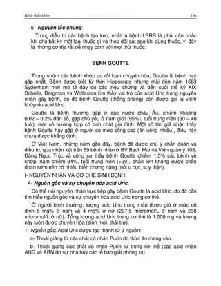 http://www.ebook.edu.vnBệnh thấp khớp 186
6- Nguyên t c chung:
Trong đi u tr các b nh t o keo, nh t là b nh LBRR là ph i cân nh c
khi cho b t kỳ m t lo i thu c gì và theo dõi sát sao khi dùng thu c, vì đây
là nh ng cơ đ a r t d nh y c m v i m i th thu c.
B NH GOUTTE
Trong nhóm các b nh kh p do r i lo n chuy n hóa, Goutte là b nh hay
g p nh t. B nh đư c bi t t th i Hippocrate nhưng mãi đ n năm 1683
Sydenham m i mô t đ y đ các tri u ch ng và đ n cu i th k XIX
Schelle, Bargman va Wollaston tìm th y vai trò c a acid Uric trong nguyên
nhân gây b nh, do đó b nh Goutte (th ng phong) còn đư c g i là viêm
kh p do acid Uric.
Goutte là b nh thư ng g p các nư c châu Âu, chi m kho ng
0,02 – 0,2% dân s , g p ch y u nam gi i (95%), tu i trung niên (30 – 40
tu i), m t s trư ng h p có tính ch t gia đình. M t s tác gi nh n th y
b nh Goutte hay g p ngư i có m c s ng cao (ăn u ng nhi u), đi u này
chưa đư c kh ng đ nh.
Vi t Nam, nh ng năm g n đây, b nh đã đư c chú ý ch n đoán và
đi u tr , qua nh n xét trên 59 b nh nhân BV B ch Mai và Vi n quân y 108,
Đ ng Ng c Trúc và c ng s th y b nh Goutte chi m 1,5% các b nh v
kh p, nam chi m 94%, tu i trung niên (>30), ph n l n không đư c ch n
đoán s m nên có nhi u bi n ch ng n ng (n i u c c, suy th n).
I- NGUYÊN NHÂN VÀ CƠ CH SINH B NH:
A- Ngu n g c và s chuy n hóa acid Uric:
Có th nói nguyên nhân tr c ti p gây b nh Goutte là acid Uric, do đó c n
tìm hi u ngu n g c và s chuy n hóa acid Uric trong cơ th .
ngư i bình thư ng, lư ng acid Uric trong máu đư c gi m c c
đ nh 5 mg% nam và 4 mg% n (297,5 micromol/L nam và 238
micromol/L n ). T ng lư ng acid Uric trong cơ th là 1.000 mg và lư ng
này luôn đư c chuy n hóa (sinh m i, th i tr ).
1- Ngu n g c: Acid Uric đư c t o thành t 3 ngu n:
a- Thoái giáng t các ch t có nhân Purin do th c ăn mang vào.
b- Thoái giáng các ch t có nhân Purin t trong cơ th (các acid nhân
AND và ARN do s phá h y các t bào gi i phóng ra).
 