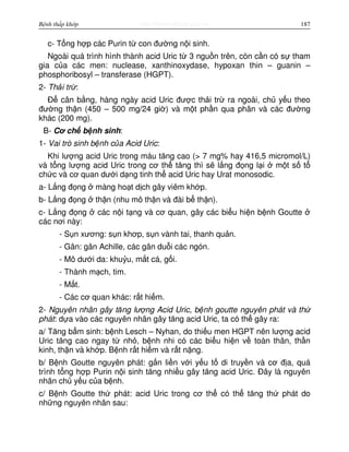 http://www.ebook.edu.vnBệnh thấp khớp 187
c- T ng h p các Purin t con đư ng n i sinh.
Ngoài quá trình hình thành acid Uric t 3 ngu n trên, còn c n có s tham
gia c a các men: nuclease, xanthinoxydase, hypoxan thin – guanin –
phosphoribosyl – transferase (HGPT).
2- Th i tr :
Đ cân b ng, hàng ngày acid Uric đư c th i tr ra ngoài, ch y u theo
đư ng th n (450 – 500 mg/24 gi ) và m t ph n qua phân và các đư ng
khác (200 mg).
B- Cơ ch b nh sinh:
1- Vai trò sinh b nh c a Acid Uric:
Khi lư ng acid Uric trong máu tăng cao (> 7 mg% hay 416,5 micromol/L)
và t ng lư ng acid Uric trong cơ th tăng thì s l ng đ ng l i m t s t
ch c và cơ quan dư i d ng tinh th acid Uric hay Urat monosodic.
a- L ng đ ng màng ho t d ch gây viêm kh p.
b- L ng đ ng th n (nhu mô th n và đài b th n).
c- L ng đ ng các n i t ng và cơ quan, gây các bi u hi n b nh Goutte
các nơi này:
- S n xương: s n khơp, s n vành tai, thanh qu n.
- Gân: gân Achille, các gân du i các ngón.
- Mô dư i da: khu u, m t cá, g i.
- Thành m ch, tim.
- M t.
- Các cơ quan khác: r t hi m.
2- Nguyên nhân gây tăng lư ng Acid Uric, b nh goutte nguyên phát và th
phát: d a vào các nguyên nhân gây tăng acid Uric, ta có th gây ra:
a/ Tăng b m sinh: b nh Lesch – Nyhan, do thi u men HGPT nên lư ng acid
Uric tăng cao ngay t nh , b nh nhi có các bi u hi n v toàn thân, th n
kinh, th n và kh p. B nh r t hi m và r t n ng.
b/ B nh Goutte nguyên phát: g n li n v i y u t di truy n và cơ đ a, quá
trình t ng h p Purin n i sinh tăng nhi u gây tăng acid Uric. Đây là nguyên
nhân ch y u c a b nh.
c/ B nh Goutte th phát: acid Uric trong cơ th có th tăng th phát do
nh ng nguyên nhân sau:
 