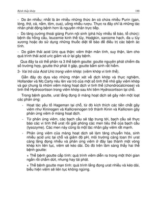 http://www.ebook.edu.vnBệnh thấp khớp 188
- Do ăn nhi u: nh t là ăn nhi u nh ng th c ăn có ch a nhi u Purin (gan,
lòng, th t, cá, n m, tôm, cua), u ng nhi u rư u. Th c ra đây ch là nh ng tác
nhân phát đ ng b nh hơn là nguyên nhân tr c ti p.
- Do tăng cư ng thoái giáng Purin n i sinh (phá h y nhi u t bào, t ch c):
b nh đa h ng c u, leucemie kinh th t y, Hodgkin, sarcome h ch, đa u t y
xương ho c do s d ng nh ng thu c di t t bào đ đi u tr các b nh ác
tính.
- Do gi m th i acid Uric qua th n: viêm th n mãn tính, suy th n, làm cho
quá trình th i acid uric gi m và l i gây b nh.
Qua đây ta có th phân ra 3 th b nh goutte: goutte nguyên phát chi m đa
s trư ng h p, goutte th phát ít g p, goutte b m sinh r t hi m.
3- Vai trò c a Acid Uric trong viêm kh p: (viêm kh p vi tinh th ).
G n đây do d a vào nh ng nh n xét v d ch kh p và th c nghi m,
Hollander và Mc.Carty nêu lên vai trò c a m t s tinh th nh gây viêm kh p
và g i chung là nhóm viêm màng ho t d ch vi tinh th (chondrocalcinose) và
tinh th Hydrocortison trong viêm kh p sau khi tiêm Hydrocortison t i ch .
Trong b nh goutte, urat l ng đ ng màng ho t d ch s gây nên m t lo t
các ph n ng:
- Ho t tác y u t Hageman t i ch , t đó kích thích các ti n ch t gây
viêm như Kininogen và Kallicreinogen tr thành Kinin và Kallicrein gây
ph n ng viêm màng ho t d ch.
- T ph n ng viêm, các b ch c u s t p trung t i, b ch c u s th c
bào các vi tinh th urat r i gi i phóng các men tiêu th c a b ch c u
(lysozyme). Các men này cũng là m t tác nhân gây viêm r t m nh.
- Ph n ng viêm c a màng ho t d ch s làm tăng chuy n hóa, sinh
nhi u acid uric t i ch và gi m đ pH, môi trư ng càng toan thì urat
càng l ng đ ng nhi u và ph n ng viêm đây t o thành m t vòng
khép kín liên t c, viêm s kéo dài. Do đó trên lâm sàng th y hai th
b nh goutte:
+ Th b nh goutte c p tính: quá trình viêm di n ra trong m t th i gian
ng n r i ch m d t, nhưng hay tái phát.
+ Th b nh goutte m n tính: quá trình l ng đ ng urat nhi u và kéo dài,
bi u hi n viêm s liên t c không ng ng.
 