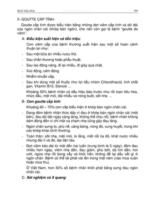 http://www.ebook.edu.vnBệnh thấp khớp 189
II- GOUTTE C P TÍNH:
Goutte c p tính đư c bi u hi n b ng nh ng đ t viêm c p tính và d d i
c a ngón chân cái (kh p bàn ngón), cho nên còn g i là b nh “goutte do
viêm”.
A- Đi u ki n xu t hi n và ti n tri u:
Cơn viêm c p c a b nh thư ng xu t hi n sau m t s hoàn c nh
thu n l i như:
- Sau m t b a ăn nhi u rư u th t.
- Sau ch n thương ho c ph u thu t.
- Sau lao đ ng n ng, đi l i nhi u, đi giày quá ch t.
- Xúc đ ng, c m đ ng.
- Nhi m khu n c p.
- Sau khi dùng m t s thu c như l i ti u nhóm Chlorothiazid, tính ch t
gan, Vitamin B12, Steroid …
Kho ng 50% b nh nhân có d u hi u báo trư c như r i lo n tiêu hóa,
nh c đ u, m t m i, đái nhi u và nóng bu t, s t nh …
B- Cơn goutte c p tính:
Kho ng 60 – 70% cơn c p bi u hi n kh p bàn ngón chân cái.
- Đang đêm b nh nhân th c d y vì đau kh p bàn ngón chân cái (m t
bên), đau d d i ngày càng tăng, không th ch u n i, b nh nhân không
dám đ ng đ n vì ch m t va ch m nh cũng gây đau tăng.
- Ngón chân sưng to, phù n , căng bóng, nóng đ , xung huy t, trong khi
các kh p khác bình thư ng.
- Toàn thân: s t nh , m t m i, lo l ng, m t n i tia đ , khát nư c nhi u
nhưng đái ít và đ , đ i ti n táo.
- Đ t viêm kéo dài t m t đ n hai tu n (trung bình là 5 ngày), đêm đau
nhi u hơn ngày, viêm nh d n, đau gi m, phù b t, da tím d n, hơi
ư t, ng a nh r i bong v y và kh i h n, không đ l i d u v t gì
ngón chân. B nh có th tái phát vài l n trong m t năm (vào mùa xuân
ho c mùa thu).
Vi t Nam, hơn 50% s b nh nhân kh i phát b ng sưng đau ngón
chân cái.
C- Xét nghi m và X quang:
 
