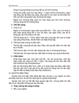 http://www.ebook.edu.vnBệnh thấp khớp 190
- Ch p X quang không có gì thay đ i so v i bình thư ng.
- Trong cơn th y: acid uric máu tăng > 7 mg% (416,5 micromol/L), b ch
c u tăng, t c đ l ng máu tăng, ch c d ch nơi viêm có th th y tinh
th urat n m trong b ch c u (thư ng khó th y).
- Ngoài cơn thư ng th y acid uric máu tăng cao hơn bình thư ng,
nhưng cũng khó khi không tăng.
D- Th lâm sàng:
1- Theo v trí:
- Ngoài v trí kh p bàn ngón chân cái chi m 60 – 70%, các v trí khác
bàn chân đ ng hàng th 2 như c chân, các ngón chân, sau đó là
kh p g i, r t ít khi th y chi trên.
- Th đa kh p (t 5 – 10%): b nh nhân s t, sưng đau l n lư t t kh p
này sang kh p khác, r t d nh m v i th p kh p c p.
2- Th theo tri u ch ng và ti n tri n:
- Th t i c p: sưng t y d d i, đau nhi u, s t cao d nh m v i viêm t y
do vi khu n.
- Th nh kín đáo: ch m i m t, không s t, đau ít, thư ng b b qua.
- Th kéo dài: th i gian kéo dài, di n bi n t kh p này sang kh p khác.
E- Ch n đoán:
- Ch n đoán d a vào: nam gi i, tu i 30 – 40, cơn sưng đau, viêm t y
ngón chân cái, acid uric trên 7 mg%. Tác d ng c t cơn đau đ c bi t
c a Colchicin hay Phenylbutazon.
- Đ i v i th không đi n hình: viêm v trí khác ho c đa kh p, di n bi n
kéo dài, c n chú ý các y u t cơ đ a, acid uric trong máu và n u nghi
ng thì đi u tr b ng thu c đ c hi u (Colchicin).
III- GOUTTE MÃN TÍNH:
Goutte mãn tính bi u hi n b ng d u hi u n i các u c c (tophi) và viêm
đa kh p mãn tính, do đó còn đư c g i là “goutte l ng đ ng”.
Goutte mãn tính có th ti p theo goutte c p tính, nhưng ph n l n b t
đ u t t , tăng d n không qua các đ t c p.
A- Tri u ch ng lâm sàng kh p:
1- N i u c c (tophi):
 