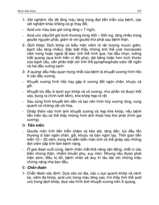 http://www.ebook.edu.vnBệnh thấp khớp 192
1- Xét nghi m: t c đ l ng máu tăng trong đ t ti n tri n c a b nh, các
xét nghi m khác không có gì thay đ i.
- Acid uric máu bao gi cũng tăng > 7 mg%.
- Acid uric ni u/24 gi bình thư ng t ng 400 – 500 mg, tăng nhi u trong
goutte nguyên phát, gi m rõ v i goutte th phát sau b nh th n.
2- D ch kh p: D ch kh p có bi u hi n viêm rõ r t (lư ng mucin gi m,
b ch c u tăng nhi u). Đ c bi t th y nh ng tinh th urat monosodic
n m trong ho c ngoài t bào: tinh th hình que, hai đ u nh n, lư ng
tri t quang (qua kính hi n vi đ i pha), dài b ng ho c hơn kích thư c
c a b ch c u, c n phân bi t v i tinh th pyrophosphate calci r t ng n
và hai đ u vuông c nh.
3- X quang: d u hi u quan tr ng nh t c a b nh là khuy t xương hình h c
các đ u xương.
- Khuy t xương hình h c hay g p xương đ t ngón chân, khu u và
g i.
- Khuy t lúc đ u dư i s n kh p và v xương, như ph n v đư c th i
vào, bung ra (hình lư i li m), khe kh p h p rõ r t.
- Sau cùng hình khuy t l n d n và t o nên hình h y xương r ng, xung
quanh có nh ng v t vôi hóa.
- Ghép thêm vào hình nh khuy t xương và h p khe kh p, n u b nh
ti n tri n lâu có th th y nh ng hình nh thoái hóa th phát (hình gai
xương).
D- Ti n tri n:
- Goutte mãn tính ti n tri n ch m và kéo dài, tăng d n, lúc đ u t n
thương bàn ngón chân, g i, khu u và bàn ngón tay. Th i gian ti n
tri n 10 – 20 năm, trong khi di n bi n mãn tính có th ghép vào nh ng
đ t viêm c p tính làm b nh n ng.
- giai đo n cu i cùng, b nh nhân m t kh năng v n đ ng, ch t vì các
bi n ch ng th n, nhi m khu n ph , suy mòn. Nhưng n u đư c phát
hi n s m, đi u tr t t, b nh nhân s duy trì lâu dài v i nh ng tri u
ch ng n ng nh ban đ u.
E- Ch n đoán:
1- Ch n đoán xác đ nh: D a vào cơ đ a, các u c c quanh kh p và vành
tai, viêm đa kh p, acid uric trong máu tăng cao, tìm th y tinh th acid
uric trong d ch kh p, d a vào hình nh khuy t xương trên X quang.
 