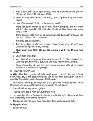http://www.ebook.edu.vnBệnh thấp khớp 193
2- Tiêu chu n ch n đoán b nh goutte: (c p và mãn) do hai tác gi M
(Bennet và Wood) đ xu t năm 1968:
a- Ho c tìm th y tinh th acid uric trong d ch kh p hay trong các u c c
(tophi).
b- Ho c t i thi u có t 2 tiêu chu n sau đây tr lên:
- Trong ti n s ho c hi n t i có t i thi u hai đ t sưng đau c a m t kh p
v i tính ch t ban đ u đ t ng t, đau d d i và kh i hoàn toàn trong
vòng 2 tu n.
- Trong ti n s ho c hi n t i có sưng đau kh p bàn ngón chân cái v i
các tính ch t như tiêu chu n trên.
- Tìm th y các u c c (tophi).
- Tác d ng đi u tr k t qu nhanh chóng (trong vòng 48 gi ) c a
Colchicin trong ti n s hay hi n t i.
Ch n đoán xác đ nh: khi có tiêu chu n a và 2 y u t c a tiêu
chu n b.
3- Ch n đoán phân bi t:
- V i b nh viêm kh p d ng th p, nh t là v i th có nhi u h t dư i da.
D a vào gi i, tính ch t u c c, acid uric máu và hình nh X quang.
- B nh phong th c : c n tìm hi n tư ng m t c m giác và vi khu n
Hansen nư c mũi khi nghi ng .
IV- GOUTTE TH PHÁT:
A- Đ c đi m: B nh goutte xu t hi n do tăng acid uric th phát sau m t s
b nh khác, đây là th goutte th phát, v n đ này m i đư c quan tâm đ n
g n đây. Tuy nhiên goutte th phát r t hi m g p.
1/ Đ nh nghĩa: B nh goutte đư c coi là th phát khi tìm th y nguyên nhân
tăng acid uric máu và khi lo i tr nguyên nhân thì kh i b nh.
2/ Đ c đi m lâm sàng và xét nghi m:
- Thư ng cũng g p nam gi i, tu i trung niên.
- Hay g p th viêm kh p c p di chuy n hơn là th ngón chân cái và h u
như không th y th đa kh p có u c c.
- Thư ng có kèm theo s i th n, ho c l ng đ ng urat nhu mô th n.
B- Nguyên nhân:
1- Sau b nh máu:
 