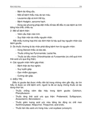 http://www.ebook.edu.vnBệnh thấp khớp 194
- B nh đa h ng c u.
- M t s b nh thi u máu do tan máu.
- Leucemie c p và kinh th t y.
- B nh Hodgkin, sarcome h ch.
- Dùng các phương pháp di t nhi u t bào đ đi u tr các b nh ác tính
b ng hóa ch t, chi u x .
2- M t s b nh th n:
- Viêm c u th n mãn tính.
- Suy th n mãn do nhi u nguyên nhân.
R t nhi u trư ng h p khó xác đ nh th n là h u qu hay nguyên nhân c a
b nh goutte.
3- Do thu c: thư ng là tác nhân phát đ ng b nh hơn là nguyên nhân:
- Dùng Steroid nhi u và kéo dài.
- Thu c ch ng lao Pyrizinamide, Lactat Na.
- Thu c l i ti u nhóm Chlorothiazide và Furosemide ( c ch quá trình
th i acid uric qua ng th n).
4- Các nguyên nhân hi m g p khác:
- B nh th n do thai nghén.
- Suy tuy n giáp.
- Gan nhi m glycogen.
- Cư ng c n giáp.
V- ĐI U TR :
Đi u tr goutte đ t đư c nhi u ti n b trong nh ng năm g n đây, do tìm
hi u rõ đư c cơ ch b nh sinh, ngư i ta đã s d ng nh ng thu c có tác
d ng ch n l c.
- Thu c ch ng viêm đ c hi u trong b nh goutte: Colchicin,
Phenylbutazon.
- Thu c tăng th i acid uric qua th n: Probenecid, Sulfipyrazon,
Zoxazolamin, Benziodaron …
- Thu c gi m lư ng acid uric máu b ng tác đ ng c ch men
Xanthinoxydase: Allopurinol, Thiopurinol, acid orotic.
- Thu c làm tiêu acid uric trong máu: urat oxydase (uricozym).
 