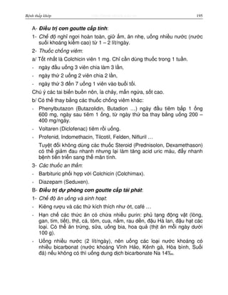 http://www.ebook.edu.vnBệnh thấp khớp 195
A- Đi u tr cơn goutte c p tính:
1- Ch đ ngh ngơi hoàn toàn, gi m, ăn nh , u ng nhi u nư c (nư c
su i khoáng ki m cao) t 1 – 2 lít/ngày.
2- Thu c ch ng viêm:
a/ T t nh t là Colchicin viên 1 mg. Ch c n dùng thu c trong 1 tu n.
- ngày đ u u ng 3 viên chia làm 3 l n,
- ngày th 2 u ng 2 viên chia 2 l n,
- ngày th 3 đ n 7 u ng 1 viên vào bu i t i.
Chú ý các tai bi n bu n nôn, a ch y, m n ng a, s t cao.
b/ Có th thay b ng các thu c ch ng viêm khác:
- Phenylbutazon (Butazolidin, Butadion …) ngày đ u tiêm b p 1 ng
600 mg, ngày sau tiêm 1 ng, t ngày th ba thay b ng u ng 200 –
400 mg/ngày.
- Voltaren (Diclofenac) tiêm r i u ng.
- Profenid, Indomethacin, Tilcotil, Felden, Nifluril …
Tuy t đ i không dùng các thu c Steroid (Prednisolon, Dexamethason)
có th gi m đau nhanh nhưng l i làm tăng acid uric máu, đ y nhanh
b nh ti n tri n sang th mãn tính.
3- Các thu c an th n:
- Barbituric ph i h p v i Colchicin (Colchimax).
- Diazepam (Seduxen).
B- Đi u tr d phòng cơn goutte c p tái phát:
1- Ch đ ăn u ng và sinh ho t:
- Kiêng rư u và các th kích thích như t, café …
- H n ch các th c ăn có ch a nhi u purin: ph t ng đ ng v t (lòng,
gan, tim, ti t), th t, cá, tôm, cua, n m, rau d n, đ u Hà lan, đ u h t các
lo i. Có th ăn tr ng, s a, u ng bia, hoa qu (th t ăn m i ngày dư i
100 g).
- U ng nhi u nư c (2 lít/ngày), nên u ng các lo i nư c khoáng có
nhi u bicarbonat (nư c khoáng Vĩnh H o, Kênh gà, Hòa bình, Su i
đá) n u không có thì u ng dung d ch bicarbonate Na 14‰.
 