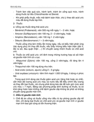 http://www.ebook.edu.vnBệnh thấp khớp 196
- Tránh làm vi c quá s c, tránh l nh, tránh ăn u ng quá m c, tránh
dùng thu c l i ti u Chlorothiazide và Steroid.
- Khi ph i ph u thu t, m c m t b nh toàn thân, chú ý theo dõi acid uric
máu đ dùng thu c k p th i.
2- Thu c:
a- U ng các thu c tăng th i acid uric:
- Bénémid (Probenecid), viên 500 mg m i ngày 1 – 2 viên, ho c
- Anturan (Sulfilpyrazon) viên 100 mg, 2 – 3 viên/ngày, ho c
- Amplivix (Benziodaron), viên 100 mg 1 -2 viên/ngày
- Désuric (Benzbromaron) 1 – 3 viên/ngày.
Thu c u ng chia làm nhi u l n trong ngày, n u có bi u hi n ph n ng
(tác d ng ph ) thì thay đ i thu c, n u th y nh ng bi u hi n th n (đái ít,
đái ra s i, đau qu n th n …) thì chuy n sang nhóm thu c c ch acid
uric.
b- Thu c c ch acid uric: ch đ nh trong nh ng trư ng h p có s i th n
và goutte mãn tính có u c c.
- Allopurinol (Zyloric) viên 100 mg, u ng 2 viên/ngày, r i tăng lên 4
viên/ngày.
- Thiopurinol viên 100 mg dùng như trên.
- Acid orotic (oroturic, epuric) u ng 2 – 5 g/ngày.
- Urat oxydase (uricozym)- tiêm tĩnh m ch 1.000 UI/ngày, ít dùng vì ph c
t p.
Trong quá trình dùng các thu c gi m acid uric (tăng th i ho c c ch ),
c n theo dõi lư ng acid uric máu và nư c ti u đ đi u ch nh li u lư ng
và thay đ i lo i thu c, nói chung ph i dùng kéo dài đ luôn gi m c acid
uric máu < 7 mg%. B ng các phương pháp dinh dư ng và thu c, ta có
kh năng hoàn toàn kh ng ch b nh goutte c p không tái phát và không
chuy n sang goutte mãn tính.
C- Đi u tr goutte mãn tính:
1- Ch đ ăn u ng và thu c u ng như đi u tr d phòng goutte c p k
trên, ch dùng lo i thu c c ch acid uric và goutte m n tính vì goutte
m n tính bao gi cũng có t n thương th n.
 