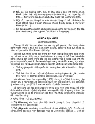 http://www.ebook.edu.vnBệnh thấp khớp 197
2- N u có t n thương th n, đi u tr ph i chú ý đ n tình tr ng nhi m
khu n (viêm th n k ), tình tr ng suy th n ti m tàng, cao huy t áp, s i
th n … Tiên lư ng c a b nh goutte tùy thu c vào t n thương th n.
3- M t s u c c (tophi) quá to, c n tr v n đ ng có th ch đ nh ph u
thu t c t b (tophi ngón chân cái không đi giày đư c, khu u tay
khó m c áo …).
4- Khi dùng các thu c gi m acid uric li u cao có th gây nên cơn đau c p
tính, nên thư ng ph i h p v i Colchicin 1 – 2 mg/ngày.
VÔI HÓA S N KH P
(Chondrocalcinose)
Còn g i là vôi hóa s n kh p lan t a hay gi goutte, n m trong nhóm
b nh viêm kh p vi tinh th : g m b nh goutte, b nh vôi hóa s n kh p và
viêm kh p sau khi tiêm Steroid n i kh p.
Vôi hóa s n kh p đư c đ c trưng b i hi n tư ng l ng đ ng calci mô
s n và mô xơ s n, th y đư c trên hình nh X quang, có th đư c bi u hi n
b ng nh ng đ t viêm kh p c p do gi i phóng vào kh p các tinh th
pyrophosphat Ca, có th d n đ n nh ng thương t n đ u xương s n kh p,
hi n chưa bi t rõ nguyên nhân. Ngư i ta phân vôi hóa s n kh p làm 2 th :
- Th nguyên phát, chi m ph n l n trư ng h p, đôi khi có tính ch t gia
đình.
- Th th phát đi sau m t s b nh như cư ng tuy n c n giáp, nhi m
thi t huy t t , đái tháo đư ng, b nh goutte, suy tuy n giáp.
M c dù m i đư c tìm ra g n đây (1957) nhưng là m t b nh thư ng g p
(chi m 6% ngư i l n), là b nh c a ngư i l n tu i (trên 60), tu i càng l n
t l b nh càng cao (20% l a tu i > 80), n nhi u hơn nam.
V lâm sàng vôi hóa s n kh p có nhi u bi u hi n khác nhau, d ch n
đoán nh m v i các b nh kh p khác, nhưng d u hi u X quang thì r t đ c
trưng và đó là cơ s đ ch n đoán xác đ nh, khá nhi u trư ng h p không có
d u hi u lâm sàng.
A- CÁC HÌNH THÁI LÂM SÀNG:
1- Th ti m tàng: ch đư c phát hi n trên X quang do đư c ch p tình c
(do ki m tra m t b nh khác).
2- Th gi goutte: có nh ng cơn viêm c p m t vài kh p (g i, c chân, c t
s ng), sưng đau xu t hi n đ t ng t, m c đ viêm nhi u, s t cao …, viêm có
 