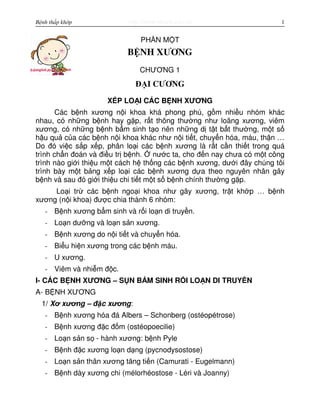 http://www.ebook.edu.vnBệnh thấp khớp 1
PH N M T
BỆNH XƯƠNG
CHƯƠNG 1
ĐẠI CƯƠNG
X P LO I CÁC B NH XƯƠNG
Các b nh xương n i khoa khá phong phú, g m nhi u nhóm khác
nhau, có nh ng b nh hay g p, r t thông thư ng như loãng xương, viêm
xương, có nh ng b nh b m sinh t o nên nh ng d t t b t thư ng, m t s
h u qu c a các b nh n i khoa khác như n i ti t, chuy n hóa, máu, th n …
Do đó vi c s p x p, phân lo i các b nh xương là r t c n thi t trong quá
trình ch n đoán và đi u tr b nh. nư c ta, cho đ n nay chưa có m t công
trình nào gi i thi u m t cách h th ng các b nh xương, dư i đây chúng tôi
trình bày m t b ng x p lo i các b nh xương d a theo nguyên nhân gây
b nh và sau đó gi i thi u chi ti t m t s b nh chính thư ng g p.
Lo i tr các b nh ngo i khoa như gãy xương, tr t kh p … b nh
xương (n i khoa) đư c chia thành 6 nhóm:
- B nh xương b m sinh và r i lo n di truy n.
- Lo n dư ng và lo n s n xương.
- B nh xương do n i ti t và chuy n hóa.
- Bi u hi n xương trong các b nh máu.
- U xương.
- Viêm và nhi m đ c.
I- CÁC B NH XƯƠNG – S N B M SINH R I LO N DI TRUY N
A- B NH XƯƠNG
1/ Xơ xương – đ c xương:
- B nh xương hóa đá Albers – Schonberg (ostéopétrose)
- B nh xương đ c đ m (ostéopoecilie)
- Lo n s n s - hành xương: b nh Pyle
- B nh đ c xương lo n d ng (pycnodysostose)
- Lo n s n thân xương tăng ti n (Camurati - Eugelmann)
- B nh dày xương chi (mélorhéostose - Léri và Joanny)
 