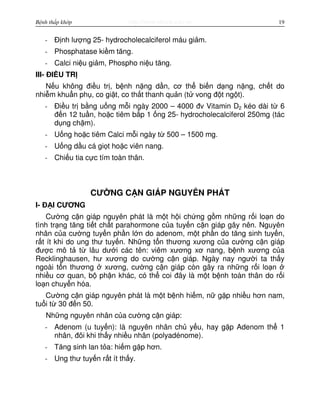 http://www.ebook.edu.vnBệnh thấp khớp 19
- Đ nh lư ng 25- hydrocholecalciferol máu gi m.
- Phosphatase ki m tăng.
- Calci ni u gi m, Phospho ni u tăng.
III- ĐI U TR
N u không đi u tr , b nh n ng d n, cơ th bi n d ng n ng, ch t do
nhi m khu n ph , co gi t, co th t thanh qu n (t vong đ t ng t).
- Đi u tr b ng u ng m i ngày 2000 – 4000 đv Vitamin D2 kéo dài t 6
đ n 12 tu n, ho c tiêm b p 1 ng 25- hydrocholecalciferol 250mg (tác
d ng ch m).
- U ng ho c tiêm Calci m i ngày t 500 – 1500 mg.
- U ng d u cá gi t ho c viên nang.
- Chi u tia c c tím toàn thân.
CƯ NG C N GIÁP NGUYÊN PHÁT
I- Đ I CƯƠNG
Cư ng c n giáp nguyên phát là m t h i ch ng g m nh ng r i lo n do
tình tr ng tăng ti t ch t parahormone c a tuy n c n giáp gây nên. Nguyên
nhân c a cư ng tuy n ph n l n do adenom, m t ph n do tăng sinh tuy n,
r t ít khi do ung thư tuy n. Nh ng t n thương xương c a cư ng c n giáp
đư c mô t t lâu dư i các tên: viêm xương xơ nang, b nh xương c a
Recklinghausen, hư xương do cư ng c n giáp. Ngày nay ngư i ta th y
ngoài t n thương xương, cư ng c n giáp còn gây ra nh ng r i lo n
nhi u cơ quan, b ph n khác, có th coi đây là m t b nh toàn thân do r i
lo n chuy n hóa.
Cư ng c n giáp nguyên phát là m t b nh hi m, n g p nhi u hơn nam,
tu i t 30 đ n 50.
Nh ng nguyên nhân c a cư ng c n giáp:
- Adenom (u tuy n): là nguyên nhân ch y u, hay g p Adenom th 1
nhân, đôi khi th y nhi u nhân (polyadénome).
- Tăng sinh lan t a: hi m g p hơn.
- Ung thư tuy n r t ít th y.
 