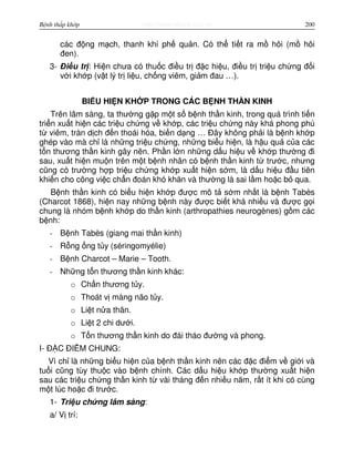 http://www.ebook.edu.vnBệnh thấp khớp 200
các đ ng m ch, thanh khí ph qu n. Có th ti t ra m hôi (m hôi
đen).
3- Đi u tr : Hi n chưa có thu c đi u tr đ c hi u, đi u tr tri u ch ng đ i
v i kh p (v t lý tr li u, ch ng viêm, gi m đau …).
BI U HI N KH P TRONG CÁC B NH TH N KINH
Trên lâm sàng, ta thư ng g p m t s b nh th n kinh, trong quá trình ti n
tri n xu t hi n các tri u ch ng v kh p, các tri u ch ng này khá phong phú
t viêm, tràn d ch đ n thoái hóa, bi n d ng … Đây không ph i là b nh kh p
ghép vào mà ch là nh ng tri u ch ng, nh ng bi u hi n, là h u qu c a các
t n thương th n kinh gây nên. Ph n l n nh ng d u hi u v kh p thư ng đi
sau, xu t hi n mu n trên m t b nh nhân có b nh th n kinh t trư c, nhưng
cũng có trư ng h p tri u ch ng kh p xu t hi n s m, là d u hi u đ u tiên
khi n cho công vi c ch n đoán khó khăn và thư ng là sai l m ho c b qua.
B nh th n kinh có bi u hi n kh p đư c mô t s m nh t là b nh Tabès
(Charcot 1868), hi n nay nh ng b nh này đư c bi t khá nhi u và đư c g i
chung là nhóm b nh kh p do th n kinh (arthropathies neurogènes) g m các
b nh:
- B nh Tabès (giang mai th n kinh)
- R ng ng t y (séringomyélie)
- B nh Charcot – Marie – Tooth.
- Nh ng t n thương th n kinh khác:
o Ch n thương t y.
o Thoát v màng não t y.
o Li t n a thân.
o Li t 2 chi dư i.
o T n thương th n kinh do đái tháo đư ng và phong.
I- Đ C ĐI M CHUNG:
Vì ch là nh ng bi u hi n c a b nh th n kinh nên các đ c đi m v gi i và
tu i cũng tùy thu c vào b nh chính. Các d u hi u kh p thư ng xu t hi n
sau các tri u ch ng th n kinh t vài tháng đ n nhi u năm, r t ít khi có cùng
m t lúc ho c đi trư c.
1- Tri u ch ng lâm sàng:
a/ V trí:
 