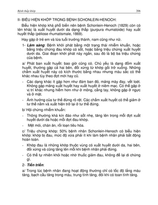 http://www.ebook.edu.vnBệnh thấp khớp 206
II- BI U HI N KH P TRONG B NH SCHONLEIN-HENOCH:
Bi u hi n kh p khá ph bi n nên b nh Schonlein-Henoch (1829) còn có
tên khác là xu t huy t dư i da d ng th p (purpura rhumatoide) hay xu t
huy t th p (péliose rhumatismale, 1869).
Hay g p tr em và l a tu i trư ng thành, nam cũng như n .
1- Lâm sàng: B nh kh i phát b ng m t tr ng thái nhi m khu n, ho c
b ng tri u ch ng đau kh p có s t, ho c b ng tri u ch ng xu t huy t
dư i da. Giai đo n kh i phát này ng n, sau đó là b ba tri u ch ng
c a b nh.
a/ Phát ban xu t huy t: bao gi cũng có. Ch y u là d ng đ m xu t
huy t, thư ng g p c hai bên, đ i x ng t kh p g i tr xu ng. Nh ng
ch m xu t huy t này có kích thư c b ng nhau nhưng màu s c có th
khác nhau tùy theo đ t m i hay cũ.
- Các d ng khác ít g p hơn như đám ban đ , m ng mày đay, v t loét.
Không g p m ng xu t huy t hay xu t huy t niêm m c. Có th g p
v trí khác nhưng hi m hơn như mông, c ng tay, không g p ng c
và m t.
- nh hư ng c a tư th đ ng rõ r t. Các ch m xu t huy t có th gi m
tư th n m và xu t hi n tr l i tư th đ ng.
b/ H i ch ng nhi m khu n:
- Thông thư ng khá kín đáo như s t nh , tăng lên trong m i đ t xu t
huy t dư i da ho c m i đ t đau kh p.
- M t m i, chán ăn, r i lo n tiêu hóa.
c/ Tri u ch ng kh p: 50% b nh nhân Schonlein-Henoch có bi u hi n
kh p: kh p b đau, m c đ v a ph i ít khi làm b nh nhân ph i b t đ ng
hoàn toàn.
- Kh p đau là nh ng kh p thu c vùng có xu t huy t dư i da, hai bên,
đ i x ng và cũng tăng lên m i khi b nh nhân ph i đ ng.
- Có th t nhiên kh i ho c nh thu c gi m đau, không đ l i di ch ng
gì.
2- Ti n tri n:
a/ Trong lúc b nh nhân đang ho t đ ng thư ng ch có t c đ l ng máu
tăng, b ch c u tăng trong máu, trung tính tăng, đôi khi có toan tính tăng.
 