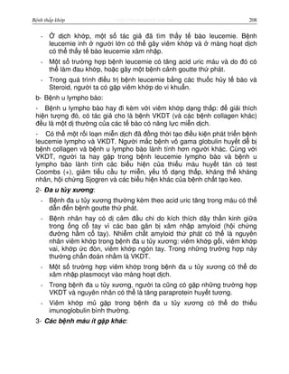 http://www.ebook.edu.vnBệnh thấp khớp 208
- d ch kh p, m t s tác gi đã tìm th y t bào leucemie. B nh
leucemie inh ngư i l n có th gây viêm kh p và màng ho t d ch
có th th y t bào leucemie xâm nh p.
- M t s trư ng h p b nh leucemie có tăng acid uric máu và do đó có
th làm đau kh p, ho c gây m t b nh c nh goutte th phát.
- Trong quá trình đi u tr b nh leucemie b ng các thu c h y t bào và
Steroid, ngư i ta có g p viêm kh p do vi khu n.
b- B nh u lympho bào:
- B nh u lympho bào hay đi kèm v i viêm kh p d ng th p: đ gi i thích
hi n tư ng đó, có tác gi cho là b nh VKDT (và các b nh collagen khác)
đ u là m t d thư ng c a các t bào có năng l c mi n d ch.
- Có th m t r i lo n mi n d ch đã đ ng th i t o đi u ki n phát tri n b nh
leucemie lympho và VKDT. Ngư i m c b nh vô gama globulin huy t d b
b nh collagen và b nh u lympho bào lành tính hơn ngư i khác. Cùng v i
VKDT, ngư i ta hay g p trong b nh leucemie lympho bào và b nh u
lympho bào lành tính các bi u hi n c a thi u máu huy t tán có test
Coombs (+), gi m ti u c u t mi n, y u t d ng th p, kháng th kháng
nhân, h i ch ng Sjogren và các bi u hi n khác c a b nh ch t t o keo.
2- Đa u t y xương:
- B nh đa u t y xương thư ng kèm theo acid uric tăng trong máu có th
d n đ n b nh goutte th phát.
- B nh nhân hay có d c m đ u chi do kích thích dây th n kinh gi a
trong ng c tay vì các bao gân b xâm nh p amyloid (h i ch ng
đư ng h m c tay). Nhi m ch t amyloid th phát có th là nguyên
nhân viêm kh p trong b nh đa u t y xương: viêm kh p g i, viêm kh p
vai, kh p c đòn, viêm kh p ngón tay. Trong nh ng trư ng h p này
thư ng ch n đoán nh m là VKDT.
- M t s trư ng h p viêm kh p trong b nh đa u t y xương có th do
xâm nh p plasmocyt vào màng ho t d ch.
- Trong b nh đa u t y xương, ngư i ta cũng có g p nh ng trư ng h p
VKDT và nguyên nhân có th là tăng paraprotein huy t tương.
- Viêm kh p m g p trong b nh đa u t y xương có th do thi u
imunoglobulin bình thư ng.
3- Các b nh máu ít g p khác:
 