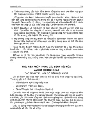 http://www.ebook.edu.vnBệnh thấp khớp 209
a- Thi u máu h ng c u lư i li m: b nh h ng c u hình lư i li m hay gây
t n thương xương, nh t là ho i t xương dư i s n.
Cũng như các b nh thi u máu huy t tán mãn tính khác, b nh có th
d n đ n tăng acid uric máu và trong m t s ít trư ng h p gây b nh goutte
th phát. B nh nhân có nh ng cơn đau kh p và khi có đ y đ b nh c nh
c a viêm đa kh p và c a th p kh p c p. Cơ ch b nh sinh chưa rõ.
b- B nh Gaucher: Là m t b nh r i lo n chuy n hóa m có tính ch t gia
đình. Đ c đi m lâm s ng là có lách to, bi n đ i màu s c da và hay có
đau xương, đau kh p. T n thương xương kh p hay g p nh t là ho i
t đ u xương, đ c bi t là đ u xương đùi.
c- H i ch ng tăng sinh t y: B nh đa h ng c u, b nh lách to sinh t y, b nh
leucemi t y thư ng kèm theo acid uric tăng trong máu, có th d n đ n
b nh goutte th phát.
Ngoài ra, khi đi u tr m t s b nh máu như Biermer, đa u t y, thi u máu
huy t tán …. Do t bào máu b phá h y nhi u => tăng acid uric máu nhi u
=> goutte th phát.
Đ i v i t t c các bi u hi n kh p c a b nh máu, ngoài vi c đi u tr tri u
ch ng như ch ng đau, ch ng viêm, vi c ch y u là đi u tr nh ng b nh máu
đó.
BI U HI N KH P TRONG CÁC B NH TIÊU HÓA
VÀ M T S B NH KHÁC
CÁC B NH TIÊU HÓA CÓ BI U HI N KH P
M t s b nh tiêu hóa mãn tính có th có bi u hi n kh p và c t s ng.
Thư ng g p là 3 b nh sau đây:
- Viêm loét đ i tr c tràng ch y máu.
- B nh Crohn (viêm ru t đo n).
- B nh Whipple (h i ch ng kém h p thu).
Các d u hi u v kh p có th là viêm m t kh p, viêm vài kh p có di n
bi n bán c p, có th kh i nhưng hay tái phát, nhưng hay g p hơn c là viêm
các kh p g c chi và c t s ng v i b nh c nh gi ng như b nh viêm c t s ng
dính kh p, trên nh ng b nh nhân này thư ng th y HLA B27 (+), do đó có
tác gi đ ngh g i nhóm b nh này là viêm c t s ng dính kh p th phát.
Đi u tr : dùng Phenylbutazon và Salazopyrin mang l i nhi u k t qu cho
c d u hi u v tiêu hóa và kh p.
 
